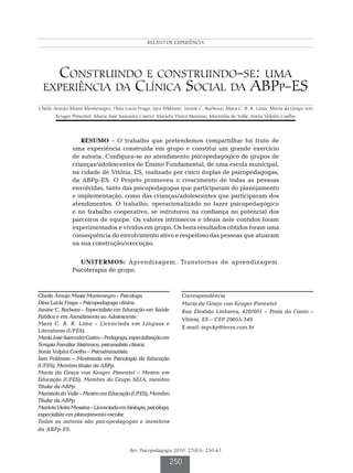 RELATO DE EXPERIÊNCIA
                                                  Montenegro CAM et al.




     Construindo e construindo-se: uma
  experiência da Clínica Social da ABPp-ES
Cheila Araujo Mussi Montenegro; Dina Lucia Fraga; Iara Feldman; Janine C. Barboza; Mara C. B. R. Lima; Maria da Graça von
        Kruger Pimentel; Maria José Saavedra Castro; Marieta Vieira Messina; Maristela do Valle; Sonia Volpini Coelho




                  RESUMO – O trabalho que pretendemos compartilhar foi fruto de
               uma experiência construída em grupo e constitui um grande exercício
               de autoria. Configura-se no atendimento psicopedagógico de grupos de
               crianças/adolescentes de Ensino Fundamental, de uma escola municipal,
               na cidade de Vitória, ES, realizado por cinco duplas de psicopedagogas,
               da ABPp-ES. O Projeto promoveu o crescimento de todas as pessoas
               envolvidas, tanto das psicopedagogas que participaram do planejamento
               e implementação, como das crianças/adolescentes que participaram dos
               atendimentos. O trabalho, operacionalizado no fazer psicopedagógico
               e no trabalho cooperativo, se estruturou na confiança no potencial dos
               parceiros de equipe. Os valores intrínsecos e ideais nele contidos foram
               experimentados e vividos em grupo. Os bons resultados obtidos foram uma
               consequência do envolvimento ativo e respeitoso das pessoas que atuaram
               na sua construção/execução.


                  UNITERMOS: Aprendizagem. Transtornos de aprendizagem.
               Psicoterapia de grupo.



Cheila Araujo Mussi Montenegro – Psicóloga.                      Correspondência
Dina Lucia Fraga – Psicopedagoga clínica.                        Maria da Graça von Kruger Pimentel
Janine C. Barboza – Especialista em Educação em Saúde            Rua Elesbão Linhares, 420/601 – Praia do Canto –
Pública e em Atendimento ao Adolescente.                         Vitória, ES – CEP 29055-340
Mara C. B. R. Lima – Licenciada em Línguas e
                                                                 E-mail: mgvkp@terra.com.br
Literaturas (UFES).
Maria José Saavedra Castro – Pedagoga, especialização em
Terapia Familiar Sistêmica, psicanalista clínica.
Sonia Volpini Coelho – Psicodramatista.
Iara Feldman – Mestranda em Psicologia da Educação
(UFES), Membro titular da ABPp.
Maria da Graça von Kruger Pimentel – Mestre em
Educação (UFES), Membro do Grupo SEJA, membro
Titular da ABPp.
Maristela do Valle – Mestre em Educação (UFES), Membro
Titular da ABPp.
Marieta Vieira Messina – Licenciada em biologia, psicóloga,
especialista em planejamento escolar.
Todas as autoras são psicopedagogas e membros
da ABPp-ES.


                                         Rev. Psicopedagogia 2010; 27(83): 250-61

                                                           250
 