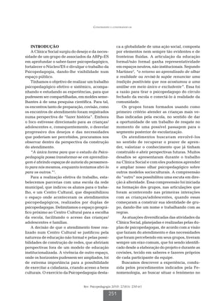 Construindo e construindo-se




    INTRODUÇÃO                                          ca a globalidade de uma ação social, composta
    A Clínica Social surgiu do desejo e da neces-       por elementos nem sempre tão evidentes e de
sidade de um grupo de associados da ABPp-ES             fronteiras fluidas. A articulação da educação
em aprofundar o saber-fazer psicopedagógico,            formal/não formal ganha representatividade
fortalecer o Núcleo/ES e divulgar o trabalho da         em espaços neutros, não institucionais. Segundo
Psicopedagogia, dando-lhe visibilidade num              Martinez2, “o retorno ao aprendizado de olhar
espaço público.                                         a realidade ou revisá-la supõe renunciar uma
    Tínhamos o objetivo de realizar um trabalho         tradição positivista que nos acostumou a uma
psicopedagógico efetivo e sistêmico, acompa-            análise em meio único e excludente”. Essa foi
nhando e estudando as experiências, para que            a razão para tirar o psicopedagogo do círculo
pudessem ser compartilhadas, em moldes seme-            fechado da escola e conectá-lo à realidade da
lhantes à de uma pesquisa científica. Para tal,         comunidade.
os encontros tanto de preparação, covisão, como            Os grupos foram formados usando como
os encontros de atendimento foram registrados           primeiro critério atender as crianças mais ve-
numa perspectiva de “fazer história”. Embora            lhas indicadas pela escola, no sentido de dar
o foco estivesse direcionado para as crianças/          a oportunidade de um trabalho de resgate no
adolescentes e, consequentemente, o desvelar            momento de uma possível passagem para o
progressivo dos desejos e das necessidades              segmento posterior de escolarização.
que poderiam ser percebidos, procuramos nos                Os atendimentos buscavam envolvê-los
observar dentro da perspectiva da construção            no sentido de recuperar o prazer de apren-
do atendimento.                                         der, valorizar o conhecimento que já tinham
    “A única forma para que o estudo da Psico-          construído e abrir perspectivas futuras. Muitos
pedagogia possa transformar-se em aprendiza-            desafios se apresentaram durante o trabalho
gem é abrindo espaços de autoria do pensamen-           na Clínica Social e com eles pudemos aprender
to para nós mesmos, enquanto tentamos abri-lo           e ampliar nosso olhar psicopedagógico sobre
para os outros.”1.                                      outros modelos socioculturais. A compreensão
    Para a realização efetiva do trabalho, esta-        do “outro” nos possibilitou uma escuta em dire-
belecemos parcerias com uma escola da rede              ção à alteridade. Essa compreensão foi iniciada
municipal, que indicou os alunos para o traba-          na formação dos grupos, nas articulações que
lho, e um Centro Cultural, que disponibilizou           foram acontecendo nas primeiras interações
o espaço onde aconteceram os atendimentos               com as crianças/adolescentes, quando essas
psicopedagógicos, realizados por duplas de              começaram a construir sua identidade de gru-
psicopedagogas. Delimitamos o espaço geográ-            po, dando-lhe um nome e trabalhando com as
fico próximo ao Centro Cultural para a escolha          regras.
da escola, facilitando o acesso das crianças/              As atuações diversificadas das atividades da
adolescentes e famílias.                                Clínica Social, planejadas e realizadas pelas du-
    A decisão de que o atendimento fosse rea-           plas de psicopedagogas, de acordo com a visão
lizado num Centro Cultural se justificou pela           que faziam do atendimento e das necessidades
natureza de educação não formal e pelas possi-          que foram percebendo em seus grupos, tiveram
bilidades de construção de redes, que abririam          sempre um eixo comum, que foi sendo identifi-
perspectivas fora de um modelo de educação              cado desde a elaboração do projeto e durante as
institucionalizada. A vivência de outro espaço,         covisões, tecido em saberes e fazeres próprios
onde os horizontes pudessem ser ampliados, foi          de cada participante da equipe.
de extrema importância para a possibilidade                Buscamos descrever a experiência, condu-
de exercitar a cidadania, criando acesso a bens         zida pelos procedimentos indicados pela Fe-
culturais. O exercício da Psicopedagogia desta-         nomenologia, ao buscar situar o fenômeno no


                                  Rev. Psicopedagogia 2010; 27(83): 250-61

                                                   251
 