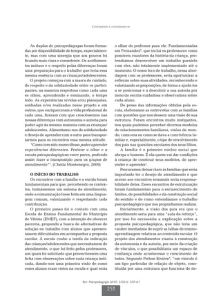 Construindo e construindo-se




    As duplas de psicopedagogas foram forma-           o olhar do professor para ele. Fundamentadas
das por disponibilidade de tempo, especialmen-         em Fernandez8, que inclui os professores como
te, mas com uma sinergia que aos poucos foi            possíveis coautores da história da criança, pre-
ficando mais clara e consistente. Os acolhimen-        tendíamos desenvolver um trabalho paralelo
tos mútuos e o respeito pelas diferenças foram         com eles, não totalmente implementado até o
uma preparação para o trabalho que teria essa          momento. O nosso foco de trabalho, nessa abor-
mesma essência com as crianças/adolescentes.           dagem com os professores, seria oportunizar a
    O projeto começou com a marca do cuidado,          reflexão sobre suas atividades, reconhecendo e
do respeito e da solidariedade entre os partici-       valorizando as proposições, de forma a ajudá-los
pantes, na maneira respeitosa como cada uma            a se posicionar e a descobrir a sua autoria por
se olhou, aprendendo e ensinando, o tempo              meio da escrita cuidadosa e observadora sobre
todo. As experiências vividas e/ou planejadas,         cada aluno.
sonhadas e/ou realizadas nesse projeto e em                De posse das informações obtidas pela es-
outros, que enriqueceram a vida profissional de        cola, elaboramos as entrevistas com as famílias
cada uma, fizeram com que crescêssemos nas             com questões que nos dessem uma visão de sua
nossas diferenças com autonomia e autoria para         estrutura. Foram encontros muito instigantes,
poder agir da mesma maneira com as crianças/           nos quais pudemos perceber diversos modelos
adolescentes. Alimentamo-nos de solidariedade          de relacionamentos familiares, visões de mun-
e desejo de aprender com o outro para transpor-        do, como era ou como se dava a convivência fa-
tarmos para os encontros essa mesma atitude.           miliar e, especialmente, o tipo de envolvimento
    “Como tem sido maravilhoso poder aprender          dos pais nas questões escolares dos seus filhos.
experiências diferentes. Praticar o olhar e a              A família é o primeiro núcleo social que
escuta psicopedagógicas entre pares, podendo           abriga o homem. É ela quem vai dar condições
assim fazer a transposição para os grupos de           à criança de construir seus modelos, de apre-
atendimento”7. (Cheila Montenegro, 2009)               ender e aprender1.
                                                           Procuramos deixar claro às famílias que seria
   O INÍCIO DO TRABALHO                                importante ter o desejo de atendimento e que
   Os encontros com a família e a escola foram         acesso aos encontros semanais seria responsa-
fundamentais para que, percebendo os contex-           bilidade delas. Esses encontros de estruturação
tos, formássemos um sistema de atendimento,            foram fundamentais para o esclarecimento de
onde a comunicação fosse feita em uma lingua-          limites, de possibilidades e da construção social
gem comum, valorizando e respeitando cada              do sentido e de como entendíamos o trabalho
contribuição.                                          psicopedagógico que nos propúnhamos realizar.
   O primeiro passo foi o contato com uma                  Inicialmente, a visão dos pais era que o
Escola de Ensino Fundamental do Município              atendimento seria para uma “aula de reforço”,
de Vitória (EMEF), com a intenção de oferecer          por isso foi necessária a explicação sobre a
parceria, propondo a busca de alternativas de          proposta psicopedagógica, que não teria um
solução no trabalho com alunos que apresen-            caráter imediatista de suprir as falhas de ensino-
tassem dificuldades em acompanhar a proposta           aprendizagem relativas ao conteúdo escolar. O
escolar. À escola coube a tarefa da indicação          projeto dos atendimentos visaria à construção
das crianças/adolescentes que necessitassem de         da autonomia e da autoria, por meio da criação
atendimento, o que foi feito pelos professores,        de vínculos, o que possibilitaria um espaço de
aos quais foi solicitado que preenchessem uma          confiança onde acontecesse o crescimento de
ficha com observações sobre cada criança indi-         todos. Segundo Pichon Rivière9, “um vínculo é
cada, dando-nos uma primeira visão de como             um tipo particular de relação de objeto, cons-
esses alunos eram vistos na escola e qual seria        tituída por uma estrutura que funciona de de-


                                 Rev. Psicopedagogia 2010; 27(83): 250-61

                                                  253
 