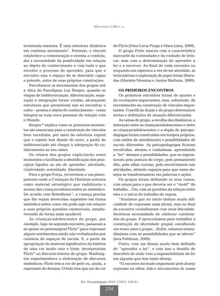 Montenegro CAM et al.




terminada maneira. É uma estrutura dinâmica             de Flicts (Dina Lúcia Fraga e Mara Lima, 2009).
em continuo movimento”. Portanto, o vínculo                 O grupo Forte nasceu com a característica
estabelece a comunicação e orienta a conduta,           marcante da curiosidade e da vontade de brin-
daí a necessidade da positividade em relação            car, mas com a determinação de aprender a
ao objeto do conhecimento e com tudo o que              ler e a escrever. Ao final de cada encontro ou
envolve o processo do aprender, para que o              enquanto um esperava a vez de ser atendido, as
encontro seja o espaço de se descobrir capaz            brincadeiras e exploração de jogos foram libera-
e potente, autor de suas próprias construções.          das (Marieta Messina e Janine Barboza, 2009).
   Percebemos os movimentos dos grupos sob
a ótica do Paradigma Luz Borges, quando as                 OS PRIMEIROS ENCONTROS
etapas de indiferenciação, diferenciação, sepa-            Os primeiros encontros foram de ajustes e
ração e integração foram vividas, alcançando            de revelações impactantes, mas, sobretudo, de
estruturas que permitiram não só encontrar o            investimento na construção de vínculos impor-
outro – pessoa e objeto do conhecimento – como          tantes. O perfil da dupla e do grupo determinou
integrar-se num novo patamar de relação com             metas e definições de atuação diferenciadas.
o Mundo.                                                   As caixas de grupo, a escolha das dinâmicas, a
   Borges10 explica como os primeiros momen-            interação entre as crianças/adolescentes e entre
tos são essenciais para a construção de vínculos        as crianças/adolescentes e a dupla de psicope-
bem sucedidos, por meio da estrutura espiral            dagogas foram construídas em tempos próprios,
que o sujeito tem diante do novo, a partir do           com estilos de atendimento e possibilidades de
indiferenciado até chegar à integração do co-           escuta diferentes. As psicopedagogas ficaram
nhecimento ao seu saber.                                envolvidas, atentas e cuidadosas, aprendendo
   Os relatos dos grupos explicitarão esses             a “ler” desejos e possibilidades, que se expres-
momentos e facilitarão a identificação dos prin-        savam pela postura do corpo, pelo pensamento
cípios ligados ao ato de aprender: atividade,           dito, pelo olhar curioso, pelo envolvimento nas
criatividade, autoridade, liberdade.                    atividades, abrindo espaços para que esses de-
   Para o grupo Força, recorremos a um plane-           sejos se transformassem em palavras e ações.
jamento onde a Contação de Histórias entraria              Os grupos foram definindo os seus rumos,
como material estratégico que viabilizaria o            com sinais para o que deveria ser o “motif” do
acesso das crianças/adolescentes ao simbólico.          trabalho... Um, com as questões da relação entre
De acordo com Bettelheim11, a criança precisa           eles e o início do trabalho de regras.
que lhe sejam oferecidas sugestões em forma                “Sentimos que no início tinham muita difi-
simbólica sobre como ela pode agir em relação           culdade de expressar suas ideias, mas no final
a suas próprias questões existenciais, amadu-           do encontro verbalizaram com mais liberdade.
recendo de forma mais saudável.                         Sentimos necessidade de elaborar combina-
   As crianças/adolescentes do grupo, por               dos do grupo. E aproveitamos para trabalhar a
exemplo, logo no segundo encontro, passaram a           construção da identidade grupal, escolhendo
se apoiar no personagem Flicts12 para expressar         um nome para o grupo... Enfim, estamos anima-
alguns sentimentos ainda não verbalizados por           díssimas com as possibilidades que se abrem”
carência de espaços de escuta. E, a partir da           (Iara Feldman, 2009).
apropriação do material significativo da história          Outro, com um desejo muito bem definido
de uma cor muito rara e triste, incorporaram            de “aprender a ler”, e com isso o desafio de
Flicts12 ao discurso interno do grupo. Washing-         descobrir de onde vem a impossibilidade de ler
ton experimentava a elaboração de discursos             em alguém que tem tanto desejo.
simbólicos: Flicts tem a cor de pele ou, ainda, a          “O encontro foi muito importante pelo desejo
expressão de desejos: O bolo tem que ser da cor         expresso no olhar, fala e movimentos de nossa


                                  Rev. Psicopedagogia 2010; 27(83): 250-61

                                                   254
 