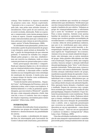Construindo e construindo-se




criança. Veio fortalecer a riqueza necessária           sobre um incidente que envolvia as crianças/
de projetos como esse. Desejo explicitado:              adolescentes que atendíamos. Verificamos que
“Aprender a ler e a escrever”. Desejo não dito          um dos crianças/adolescentes havia molhado e
pela fala, mas pelas suas atitudes durante o            sujado o banheiro de uso coletivo. Voltamos ao
atendimento: Fazer parte de um contexto, não            grupo de crianças/adolescentes e solicitamos
se sentir excluída, diminuída. Poder se expres-         que o autor do “incidente” se apresentasse.
sar e compreender como tantas pessoas fazem             Para a nossa surpresa, Antonio (com queixa
e delas se espera. Grande responsabilidade a            familiar de mentira) se apresentou. Era uma
nossa: instrumentalizar para que o desejo acon-         criança que revelava grandes necessidades de
teça, para que essa criança se perceba potente,         reconhecimento e aceitação no grupo familiar
capaz, autora” (Cheila Montenegro, 2009).               e escolar. Além de sérios problemas cutâneos,
    As atividades eram planejadas, porém rees-          que por si só, contribuíam para uma autoes-
truturadas a partir do posicionamento do grupo:         tima negativa no grupo social inserido, a de-
o que desejava, quais seriam as demandas “li-           sorganização familiar provocava em Antonio
das” a partir da interpretação do que estavam           uma espécie de “fragmentação” de si mesmo.
pedindo. O material de trabalho era compar-             Antonio vivia em um estado infantil de despro-
tilhado pelos grupos e, com isso, estabelece-           teção: não interagia com os outros membros
mos um convívio na cidadania, onde as coisas            do grupo, tinha grandes dificuldades em lidar
comuns precisam ser preservadas para o outro.           com a frustração, chupava o dedo, não cumpria
                                                        acordos, buscava sempre a atenção individual
    Outra preocupação discutida e comparti-
                                                        das psicopedagogas, fazia “birra” e até chorava
lhada por algumas duplas era a de reconhecer
                                                        quando contrariado. Tinha onze anos, cursava a
que as crianças/adolescentes chegam com pe-
                                                        quarta-série e não estava alfabetizado. Quando
didos e carências. A discussão sobre o lanche
                                                        recebia atenção individual dentro do grupo,
resultou na sua ressignificação como estratégia
                                                        manifestava grande desejo de aprender e fazer.
de construção de vínculos. A tarefa seria usar
                                                        Não fizemos alarde da situação, e em conversa
o espaço-tempo do lanche como acolhimento,
                                                        individual com a criança, descobrimos que, ao
alimentando corpo e alma.
                                                        chegar para o atendimento, ele havia lavado
    “Gostei do lanche antes da história... Segun-
                                                        sua cabeça dentro da pia com sabonete líquido.
do Costa13, da Pedagogia da Presença, antes de
                                                        Esta operação havia deixado o banheiro sujo
alimentar a alma, vem o corpo e sua urgência. A
                                                        e molhado. Depois de conversa com o grupo,
história/alimento é a volta as primeiras apren-
                                                        ficou acertado que Antonio, com auxílio de uma
dizagens, que nos remete a Winnicott14, quando          psicopedagoga, limparia o banheiro. O que An-
diz que a mãe enquanto alimenta o bebê, fala            tonio fez prontamente e sem resistências. Nesta
com ele, o toca e o conforta. Isso cria o espaço        tarde, ele não chupou o dedo. Pudemos inferir
de criação e segurança, necessárias para o nosso        que a criança, sentindo-se acolhida e acompa-
propósito” (Mara Lima, 2009).                           nhada em uma nova situação de proximidade
                                                        com o adulto, sem a esperada penalização
   INTERVENÇÕES                                         que ocorreria no ambiente familiar/escolar,
   Atividades diversificadas foram propostas e          descobriu-se um ser aprendente - como dizem
elaboradas nos grupos de trabalho, buscando             Carmo e Souza15, “fazer-se um ser aprendente
fortalecer o desenvolvimento da possibilidade           é conhecer os limites e transgredi-los” (Mara
de autoria.                                             Lima e Iara Feldman, 2009).
   Em uma ocasião, o atendimento de segun-                  Uma das atividades realizadas foi a constru-
da-feira foi interrompido pela funcionária do           ção de uma maquete representando o caminho
Centro Cultural onde atuávamos, para informar           percorrido pelas crianças/adolescentes de suas


                                  Rev. Psicopedagogia 2010; 27(83): 250-61

                                                   255
 