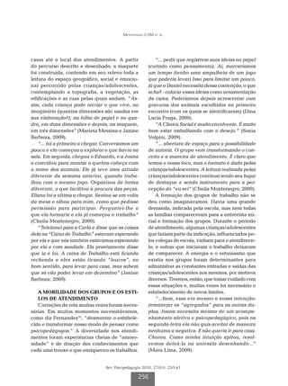Montenegro CAM et al.




casas até o local dos atendimentos. A partir                “... pedir que registrem suas ideias no papel
do percurso descrito e desenhado, a maquete             (cortado como pensamento). Aí, marcaríamos
foi construída, contendo em seu relevo toda a           um tempo (tenho uma ampulheta de um jogo
leitura do espaço geográfico, social e emocio-          que poderia levar) Isso para limitar um pouco,
nal percorrido pelas crianças/adolescentes,             já que o Daniel necessita dessa contenção, o que
contemplando a topografia, a vegetação, as              acha? - colocar essas ideias como ornamentação
edificações e as ruas pelas quais andam. “As-           da caixa. Poderíamos depois acrescentar com
sim, cada criança pode recriar o que vive, no           gravuras dos animais escolhidos no primeiro
imaginário (quantas dimensões são usadas em             encontro (com os quais se identificaram) (Dina
sua elaboração?), na folha de papel e no qua-           Lucia Fraga, 2009).
dro, em duas dimensões e depois, na maquete,                “A Clínica Social é muito envolvente. É muito
em três dimensões” (Marieta Messina e Janine            bom estar trabalhando com o desejo.” (Sonia
Barboza, 2009).                                         Volpini, 2009).
    “... foi a primeira a chegar. Conversamos um            “... abertura de espaço para a possibilidade
pouco e ela começou a explorar o que havia na           de autoria. O grupo vem transformando o con-
sala. Em seguida, chegou o Eduardo, e a Joana           ceito e a maneira de atendimento. É claro que
o convidou para montar o quebra-cabeça com              temos o nosso foco, mas o formato é dado pelas
o nome dos animais. Ele já teve uma atitude             crianças/adolescentes. A leitura realizada pelas
diferente da semana anterior, quando traba-             crianças/adolescentes continua tendo seu lugar
lhou com o mesmo jogo. Organizou de forma               de destaque e sendo instrumento para a per-
diferente, o que facilitou a procura das peças.         cepção do “eu sei” (Cheila Montenegro, 2009).
Eliana foi a última a chegar. Sentou-se em volta            A formação dos grupos de trabalho não se
da mesa e olhou para mim, como que pedisse              deu como imaginávamos. Havia uma grande
permissão para participar. Perguntei-lhe o              demanda, indicada pela escola, mas nem todas
que ela formaria e ela já começou o trabalho”           as famílias compareceram para a entrevista ini-
(Cheila Montenegro, 2009).                              cial e formação dos grupos. Durante o período
    “Telefonei para a Carla e disse que as coisas       de atendimento, algumas crianças/adolescentes
dela na “Caixa de Trabalho” estavam esperando           que faziam parte da indicação, influenciados pe-
por ela e que nós também estávamos esperando            los colegas de escola, vinham para o atendimen-
por ela e com saudade. Ela prontamente disse            to, e outras que iniciaram o trabalho deixaram
que ia e foi. A caixa de Trabalho está ficando          de comparecer. A energia e o entusiasmo que
recheada e eles estão ficando “loucos”, no              existia nos grupos foram determinantes para
bom sentido, para levar para casa, mas sabem            administrar as constantes entradas e saídas das
que só vão poder levar em dezembro” (Janine             crianças/adolescentes nos mesmos, por motivos
Barboza, 2009).                                         diversos. Tivemos, então, que tomar cuidado com
                                                        essas situações e, muitas vezes foi necessário o
   A MOBILIDADE DOS GRUPOS E OS ESTI-                   estabelecimento de novos limites.
   LOS DE ATENDIMENTO                                       “...bem, essa era mesmo a nossa intenção:
   Correções de rota muitas vezes foram neces-          remanejar os “agregados” para as outras du-
sárias. Em muitos momentos necessitávamos,              plas. Joana necessita mesmo de um acompa-
como diz Fernandez16, “desmontar o estabele-            nhamento afetivo e psicopedagógico, pois na
cido e transformar nosso modo de pensar como            segunda-feira ela não quis aceitar de maneira
psicopedagogos.” A diversidade nos atendi-              nenhuma a negativa. E não queria ir para casa.
mentos foram experiências cheias de “amoro-             Chorou. Como minha intuição apitou, resol-
sidade” e de doação dos conhecimentos que               vemos deixá-la na antesala desenhando...”
cada uma trouxe e que enriqueceu os trabalhos.          (Mara Lima, 2009).


                                  Rev. Psicopedagogia 2010; 27(83): 250-61

                                                   256
 