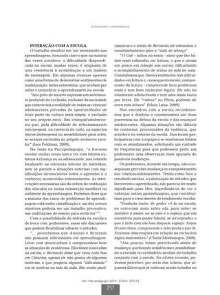 Construindo e construindo-se




    INTERAÇÃO COM A ESCOLA                              cipativos e o irmão de Bernardo até estranhou o
    O trabalho resultou em um movimento nas             encaminhamento para a “aula de reforço”.
aprendizagens, tornando claro o que na maioria              “O Caê – faltou na sexta – sinto que lhe fal-
das vezes acontece: a dificuldade diagnosti-            tam mais estímulos em leitura, o que o atrasa
cada na escola, muitas vezes, é originada de            um pouco em relação aos outros, dificultando
uma resistência à acomodação a um modelo                o acompanhamento de textos na sala de aula.
de ensinagem. Em algumas crianças aparece               Constatamos que Daniel realmente tem dificul-
como uma forma de demonstrar sentimentos de             dades em leitura e, consequentemente, compre-
inadequação, baixa autoestima, que acabam por           ensão da leitura - compreende bem problemas
inibir e prejudicar a aprendizagem na escola.           orais e tem bom raciocínio lógico. Ele não foi
    “Seu grito de socorro expressa um sentimen-         totalmente alfabetizado e tem uma ânsia louca
to profundo de exclusão, exclusão da sociedade          por livros. Ele “vidrou” no Flicts, pedindo de
que caracteriza a realidade de todas as crianças/       novo esta leitura” (Mara Lima, 2009).
adolescentes privadas de oportunidades de                   Nos encontros com a escola reconhece-
fazer parte da cultura mais ampla, e exclusão           mos que a diretora e coordenadora são duas
no seu próprio meio. São crianças/adolescen-            guerreiras na defesa da escola e das crianças/
tes que, pela dificuldade de relacionamento             adolescentes. Algumas situações são difíceis
interpessoal, ou carência de tudo, ou aspectos          de contornar, provenientes da violência, que
físicos (sobrepeso) ou sensibilidade para artes,        acontece no entorno da escola. Elas foram par-
se sentem excluídas no próprio ambiente esco-           ticipativas com a equipe e se mostraram felizes
lar” (Iara Feldman, 2009).                              com os atendimentos, solicitando um controle
    Na visão da Psicopedagogia, “o fracasso             de frequências para que pudessem pedir aos
escolar muitas vezes tem a ver com fatores ex-          professores uma observação mais apurada de
ternos à criança ou ao adolescente, não estando         possíveis mudanças.
localizado na estrutura interna do indivíduo,               Os professores, durante um tempo, não con-
nem se prende a situações externas com sig-             seguiram perceber mudança no comportamento
nificações inconscientes sobre o aprender e o           das crianças/adolescentes. Tendo como foco o
conhecer, acontecidas anteriormente. As inter-          resultado escolar, a valorização de atitudes que
venções necessárias são da ordem de restituição         favorecem o aprendizado, não parecia ter muito
dos vínculos ou numa reinserção saudável no             significado para eles, impedindo-os de ver e
ambiente de aprendizagem. Podemos dizer que             valorizar outras aprendizagens, que contribui-
a maioria dos casos de problemas de aprendi-            riam para o crescimento do rendimento escolar.
zagem está nesta classificação e um dos nossos              “Gostaria muito de poder vê-la na escola,
objetivos poderia ser um trabalho preventivo,           ou conversar mais sobre ela, para saber se
nas instituições de ensino para evitá-los”17.           também é assim, ou se este é o espaço que ela
    Com a possibilidade de entrada na escola e          encontrou para poder liderar, se ali reproduz o
de troca com professores, essas são discussões          que é feito com ela fora daquele espaço. Joana
que podem flexibilizar olhares e atitudes.              lê com ritmo, compreende e interpreta o que lê.
    “... percebemos que Antonio e Bernardo              Faremos observações em relação ao raciocínio
não possuem dificuldades em aprendizagem.               lógico matemático” (Cheila Montenegro, 2009).
Lêem com desenvoltura e compreendem bem                     “Aos poucos, foram percebendo sinais de
as situações de problemas. Eles tiram notas altas       mudança, quebrando resistências e possibilitan-
na escola, e Bernardo disse que tirou nota boa          do a entrada no verdadeiro sentido do trabalho
em Ciências, apesar de não gostar de algumas            conjunto com a escola. Na última reunião, pu-
matérias, o que propicia alguma “dificuldade”           demos perceber, por meio dos relatos, que al-
em se motivar na sala de aula. São muito parti-         gumas diferenças já estavam sendo notadas no


                                  Rev. Psicopedagogia 2010; 27(83): 250-61

                                                   257
 
