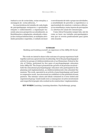 Montenegro CAM et al.




traduzir a cor de certas falas, certas emoções, a       o envolvimento de todo o grupo nas atividades,
mensagem de certos silêncios...”                        a sensibilidade de perceber a experiência e a
    As características de trabalho de cada dupla        oportunidade de construir e valorizar a diferen-
de psicopedagogas enriqueceu e aprofundou               ça na semelhança, numa riqueza de percepções
relações e conhecimentos: a organização tra-            e a abertura de canais de comunicação.
zendo uma nova perspectiva ao atendimento, as              Como Alícia Fernandez sempre fala, não há
flexibilizações e adaptações, atendendo o dese-         como se fazer um trabalho psicopedagógico
jo das crianças/adolescentes, as múltiplas ativi-       sem que se reverta positivamente para quem
dades pensadas e sugeridas, o cuidado em fazer          está atuando.




                                                SUMMARY
                Building and building yourself: an experience of the ABPp-ES Social
                                             Clinic

                The work we intend to share is the outcome of a group experience built
            together and was a great exercise of authorship. Set in the psychopedagogical
            activity for groups of children/adolescents of an Elementary School in the
            city of Vitória, performed by five pairs of psychopedagogic educators
            from ABPp-ES. The Project promoted the growth of all persons involved -
            both the educational psychopedagogic educators who participated in the
            planning and implementation, as children/adolescents who attended the
            sessions. The work, operated in an activity of psychopedagogy and based
            in cooperative work, was structured on confidence in the potential of team
            partners. The intrinsic values and ideals contained in it were tested and
            experienced group. Good results were a consequence of active involvement
            and respectful of people who worked on its construction / implementation.

                KEY WORDS: Learning. Learning disorders. Psychotherapy, group.




                                  Rev. Psicopedagogia 2010; 27(83): 250-61

                                                   260
 