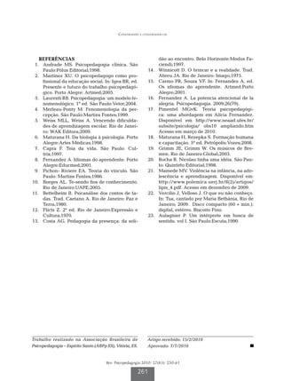 Construindo e construindo-se




   REFERÊNCIAS                                                       dão ao encontro. Belo Horizonte:Modus Fa-
	 1.	 Andrade MS. Psicopedagogia clínica. São                        ciendi;1997.
      Paulo:Pólus Editorial;1998.                            	14.	   Winnicott D. O brincar e a realidade. Trad.
	 2.	 Martinez XU. O psicopedagogo como pro-                         Abreu JA. Rio de Janeiro: Imago;1975.
      fissional da educação social. In: Igea BR, ed.         	15.	   Carmo PR, Souza VF. In: Fernandez A, ed.
      Presente e futuro do trabalho psicopedagó-                     Os idiomas do aprendente. Artmed:Porto
      gico. Porto Alegre: Artmed;2005.                               Alegre;2001.
	 3.	 Laurenti RB. Psicopedagogia: um modelo fe-             	16.	   Fernandez A. La potencia atencional de la
      nomenológico. 1ª ed. São Paulo:Vetor;2004.                     alegria. Psicopedagogia. 2009;26(79).
	 4.	 Merleau-Ponty M. Fenomenologia da per-                 	17.	   Pimentel MGvK. Teoria psicopedagógi-
      cepção. São Paulo:Martins Fontes;1999.                         ca: uma abordagem em Alícia Fernandez.
	 5.	 Weiss MLL, Weiss A. Vencendo dificulda-                        Disponível em http://www.neaad.ufes.br/
      des de aprendizagem escolar. Rio de Janei-                     subsite/psicologia/ obs10 ampliando.htm
      ro: WAK Editora;2009.                                          Acesso em março de 2010.
	 6.	 Maturana H. Da biologia à psicologia. Porto            	18.	   Maturana H, Rezepka S. Formação humana
      Alegre:Artes Médicas;1998.                                     e capacitação. 5ª ed. Petrópolis:Vozes;2008.
	 7.	 Capra F. Teia da vida. São Paulo: Cul-                 	19.	   Grimm JE, Grimm W. Os músicos de Bre-
      trix;1997.                                                     men. Rio de Janeiro:Global;2003.
	 8.	 Fernandez A. Idiomas do aprendente. Porto              	20.	   Rocha R. Nicolau tinha uma idéia. São Pau-
      Alegre:Educmed;2001.                                           lo: Quinteto Editorial;1998.
	 9.	 Pichon- Riviere EA. Teoria do vínculo. São             	21.	   Mamede MV. Violência na infância, na ado-
      Paulo: Martins Fontes;1986.                                    lescência e aprendizagem. Disponível em:
	10.	 Borges AL. Te-sendo fios de conhecimento.                      http://www.polemica.uerj.br/8(2)/artigos/
      Rio de Janeiro:UAPE;2005.                                      lipis_4.pdf. Acesso em dezembro de 2009.
	11.	 Bettelheim B. Psicanálise dos contos de fa-            	22.	   Vercilio J, Velloso J. O que eu não conheço.
      das. Trad. Caetano A. Rio de Janeiro: Paz e                    In: Tua, cantado por Maria Bethânia, Rio de
      Terra;1980.                                                    Janeiro; 2009. Disco compacto (60 + min.):
	12.	 Flicts Z. 2ª ed. Rio de Janeiro:Expressão e                    digital, estéreo. Biscoito Fino.
      Cultura;1970.                                          	23.	   Aulagnier P. Um intérprete em busca de
	13.	 Costa AG. Pedagogia da presença: da soli-                      sentido. vol I. São Paulo:Escuta;1990.




Trabalho realizado na Associação Brasileira de               Artigo recebido: 15/2/2010
Psicopedagogia – Espírito Santo (ABPp ES), Vitória, ES.      Aprovado: 7/7/2010


                                      Rev. Psicopedagogia 2010; 27(83): 250-61

                                                        261
 