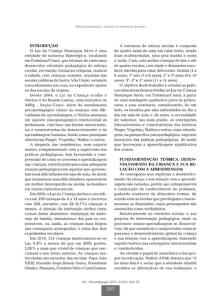 Práticas pedagógicas e inovação na instituição de ensino




    INTRODUÇÃO                                                  A estrutura de reforço escolar é composta
    O Lar da Criança Domingos Sávio é uma                    de quatro salas de aula em cada turno, sendo
entidade de natureza filantrópica, localizado                duas multisseriadas, uma pela manhã e outra
em Fortaleza/Ceará, que há mais de vinte anos                à tarde. Cada sala acolhe crianças de três e até
desenvolve atividade pedagógica de reforço                   de quatro escolas, com idade e demandas esco-
escolar, recreação, formação religiosa, musical              lares (tarefas para casa) diferentes: Jardim (4 a
e cidadã, com crianças carentes, oriundas das                6 anos); 1º ano (7 e 8 anos); 2º e 3º anos (9 e 10
escolas públicas do bairro Vila União, evitando              anos); 3º, 4º e 5º anos (11 a 14 anos).
o seu abandono nas ruas, no expediente oposto                   O objetivo deste trabalho é estudar as práti-
ao das escolas de origem.                                    cas educativas desenvolvidas no Lar da Criança
    Desde 2004, o Lar da Criança acolhe o                    Domingos Sávio, em Fortaleza/Ceará, a partir
Núcleo II do Projeto Lumiar, uma iniciativa da               de uma sondagem qualitativa junto às profes-
ABPp – Seção Ceará. Além do atendimento                      soras e suas auxiliares, considerando, de um
psicopedagógico clínico às crianças com difi-                lado, os desafios por elas enfrentados no dia a
culdades de aprendizagem, o Núcleo assegura                  dia em sala de aula e, de outro, a necessidade
um suporte psicopedagógico institucional às                  de valorizar, nas suas práxis, as concepções
professoras, com base nas teorias interacionis-              interacionistas e construtivistas dos teóricos
tas e construtivistas do desenvolvimento e da                Piaget, Vygotsky, Wallon e outros, cujas aborda-
aprendizagem humana, tendo como principais                   gens, na perspectiva psicopedagógica, sugerem
referências Piaget, Vygotsky, Wallon e outros.               inovações das práticas pedagógicas, de modo
    A despeito das resistências, esse suporte                que favoreçam a aprendizagem significativa
teórico, complementado com a supervisão das                  dos alunos.
práticas pedagógicas, tem favorecido a com-
preensão de como se processa a aprendizagem                     FUNDAMENTAÇÃO TEÓRICA: DESEN-
nas crianças, contribuindo para uma adequada                    VOLVIMENTO DA CRIANÇA E SUA RE-
atuação pedagógica com aquelas que apresen-                     LAÇÃO COM A APRENDIZAGEM
tam mais dificuldades em sala de aula, de modo                  As concepções que explicam o desenvolvi-
que minimizem suas dificuldades e apresentem                 mento da criança e sua relação com a aprendi-
um melhor desempenho na escola, na família e                 zagem são variadas, porém são indispensáveis
em outros contextos sociais.                                 à construção do conhecimento do professor,
    Em 2009, o Lar da Criança iniciou o ano leti-            podendo acontecer de diferentes formas, de
vo com 250 crianças de 4 a 14 anos e encerrou                acordo com as teorias que privilegiam e funda-
com 228, portanto, com 22 (8,7%) crianças a                  mentam as dimensões, cujos pressupostos são
menos. A direção da instituição atribui como                 assumidos como verdadeiros.
causas desse abandono: mudanças de ende-                        Relativamente ao contexto escolar e aos
reço da família, desinteresse dos pais ou res-               projetos de intervenção pedagógica, onde os
ponsáveis, ou, ainda, as crianças mais frágeis               processos ensino-aprendizagem se desenvol-
não conseguem acompanhar o ritmo dos dois                    vem, há que considerar e compreender como se
expedientes escolares.                                       processa o desenvolvimento global da criança
    Em 2010, 234 crianças matricularam-se no                 e sua relação com a aprendizagem, buscando
Lar, 6,4% a menos do que em 2009, porém,                     suporte teórico nas concepções interacionistas
2,26% a mais que o total de crianças que con-                e construtivistas.
cluíram o ano letivo anterior. As crianças ma-                  Ao estudar o papel do meio físico e dos gru-
triculadas são oriundas das escolas: Papa João               pos na educação, Wallon (1954) destaca que “é
XXIII, Haroldo Jorge Brawn Vieira, Presidente                no meio físico e social que a atividade infantil
Médice, Piamarta, Cordeiro Neto e Geni Gomes.                encontra as alternativas de sua realização: o


                                   Rev. Psicopedagogia 2010; 27(83): 262-72

                                                      263
 