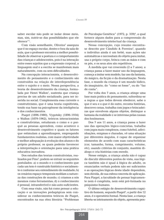 Cândido FF




saber escolar não pode se isolar desse meio,            de Psicologia Genética” (1972, p. 339)4, a qual
mas, sim, nutrir-se das possibilidades que ele          fornece alguns dados para a compreensão do
oferece”1.                                              desenvolvimento intelectual da criança.
    Com visão semelhante, Oliveira2 assegura                Nessa concepção, cujo resumo encontra-
que é no espaço escolar, dentro e fora da sala de       se descrito por Cândido  Ferreira5, quando
aula, que o professor encontra a melhor possibi-        o indivíduo ainda é um bebê, suas ações são
lidade de observar a postura e o comportamento          automáticas e necessitam do objeto para imitar,
das crianças e adolescentes, pois é na interação        usa o próprio corpo, brinca com as mãos e com
entre esses sujeitos que a expressão corporal, a        os pés, e os seus atos são repetitivos.
linguagem oral e a escrita se manifestam mais               À medida que vai crescendo (2 a 7 anos), a
naturalmente, com ou sem dificuldades.                  criança passa a fazer maior uso da linguagem,
    Na concepção interacionista, o desenvolvi-          começa a imitar sem modelo, faz uso da fantasia,
mento do pensamento e o conhecimento são                do mágico, da ficção e da dramatização. Nesta
construídos na relação de interdependência              fase, o mundo da criança é um mundo lúdico,
entre o sujeito e o meio. Nessa perspectiva, a          do imaginário, do “como se fosse”, ou do “faz
teoria de desenvolvimento da criança, formu-            de conta”.
lada por Henri Wallon1, sustenta que criança                Por volta dos 7 anos, a criança atinge uma
precisa de um adulto socializado, para ser in-          fase mais prática do pensamento, subordina-se
serida no social. Complementa essa corrente o           a regras a que todos devem obedecer, sabe o
construtivismo, que é uma teoria cognitivista,          que é seu e o que é do outro, reconta histórias,
tendo sua base na psicogênese da inteligência           descreve cenas, trabalha com jogos e brincadei-
e dos conhecimentos.                                    ras que envolvem alguns objetos, distingue a
    Piaget (1896-1980), Vygotsky (1896-1934)            fantasia da realidade e se interessa pelas causas
e Wallon (1879-1962), teóricos interacionistas          dos fenômenos.
e construtivistas, estudaram o como e o por-                Dos 7 aos 11 anos, a criança passa a fazer
quê as pessoas aprendem, como acontece o                uso das operações lógico-concretas, trabalha
desenvolvimento cognitivo e quais os fatores            com jogos mais complexos, como futebol, adivi-
que estimulam a aprendizagem, empregando                nhações, enigmas e charadas, vê uma situação
fundamentos realistas, com maior objetividade           por diferentes ângulos, é capaz de organizar
e melhor adequação à evolução dos alunos e do           elementos de acordo com suas características
próprio professor, os quais poderão favorecer           (cor, tamanho, forma, comprimento, volume,
a interpretação e orientação para uma prática           etc), usando critérios de conjunto, mantém di-
educativa inovadora.                                    álogo e cria histórias com enredo.
    Dos estudos das teorias construtivistas, rea-           Nesse estágio, a criança ainda não é capaz
lizados por Fino3, podem-se extrair os seguintes        de discutir diferentes pontos de vista, sua lógi-
postulados: a) o mundo e o conhecimento que             ca também não é igual à lógica do adulto, os
cada um tem é construído histórico e socialmen-         enunciados verbais podem não ser suficientes
te e conforme seu entendimento de realidade; b)         e as operações lógicas desta idade dependem,
os cenários espaço-temporais moldam a nature-           sem dúvida, de sua esfera concreta de aplicação.
za das construções de mundo; c) criamos a nós           Para Piaget, a faculdade de pensar logicamen-
mesmos como ferramentas; d) o conhecimento              te nem é congênita, nem está pré-formada no
é pessoal, intransferível e não auto-suficientes.       psiquismo humano.
    Com essa visão, não há como pensar a edu-               O último estágio de desenvolvimento cogni-
cação e as inovações pedagógicas sem con-               tivo do homem, segundo Piaget4, a partir dos 12
siderar os conhecimentos teóricos de Piaget,            anos, é o operatório formal. Nesta fase, a criança
encontrados na sua obra literária “Problemas            liberta-se inteiramente do objeto, apresenta pen-


                                  Rev. Psicopedagogia 2010; 27(83): 262-72

                                                   264
 