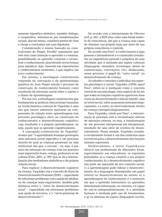 Práticas pedagógicas e inovação na instituição de ensino




samento hipotético-dedutivo, mantém diálogo,                     De acordo com a interpretação de Oliveira
é cooperativa, interessa-se por transformações               (s/d, p. 44)2, a ZDP atua como uma forma indire-
sociais, discute temas, considera pontos de vista            ta de consciência, até que a criança seja capaz
e chega a conclusões nas suas hipóteses.                     de dominar sua própria ação por meio de sua
    Considerando o ensino baseado no cons-                   própria consciência e controle.
trutivismo de Piaget, Fiorillo6 argumenta que                    De acordo com Fino8, o conhecimento é algo
este tem como intenção o aprender e o ensinar,               pessoal e intransferível e é construído (resulta-
possibilitando ao aprendiz construir e recons-               do) na experiência pessoal e subjetiva de uma
truir o conhecimento, descobrindo novas formas               atividade que é mediada por signos culturais
para significar algo, baseado em experiências                (linguagem, utensílios, tecnologia, meios de
e conhecimentos existentes, o que implica um                 comunicação, convenções, etc), destacando,
novo conhecimento.                                           nesse processo, o papel do “outro social” no
    Em resumo, a abordagem construtivista                    desenvolvimento da criança.
originada da concepção e da epistemologia                        Ao estudar e conceber o indivíduo nos aspec-
genética de Jean Piaget estuda o processo de                 tos psicológico e social, Vygotsky (1978), apud
construção do conhecimento humano como                       Fino3, refere-se à mediação como o conceito
resultante da interação social entre o sujeito e             central de sua psicologia, uma espécie de lei em
o objeto de aprendizagem.                                    que todas as funções cognitivas aparecem duas
    Por sua vez, a abordagem construtivista que              vezes no desenvolvimento cultural infantil: uma
fundamenta as práticas educacionais baseadas                 no nível social, entre as pessoas (interpsicologi-
na teoria histórico-cultural de Vygotsky é uma               camente), e a outra, no nível individual, dentro
das que exerce influência marcante na com-                   da criança (intrapsicologicamente).
preensão da relação entre aprendizagem (um                       Para Vygotsky, citado por Fino3, a interiori-
processo psicológico ativo na construção do                  zação se processa com a reconstrução interna
conhecimento) e desenvolvimento cognitivo,                   de operação externa, ou seja, a transformação
cuja resultante é a própria aprendizagem, ou                 de um processo interpessoal em intrapessoal,
seja, aquilo que se aprende cognitivamente.                  resultado de uma série de eventos do desen-
    A concepção construtivista de Vygotsky7                  volvimento. Nesse sentido, Vygotsky ressalta:
mostra que “o aprendizado humano pressupõe                   a escolaridade formal é um dos contextos mais
uma natureza social específica e um processo                 favoráveis para o desenvolvimento das funções
através do qual as crianças penetram na vida                 mentais superiores.
intelectual dos que a cercam”, ou seja, é por                    Sinteticamente, a teoria Vygotskyana
meio da interação da criança com um parceiro                 oferece aos profissionais de diferentes áreas,
mais experiente (tutor, colega, professor) ou da             especialmente aos educadores, os seguintes
cultura (Fino, 2001, p. 99)8 que se dá a interna-            postulados: a) a criança constrói o seu próprio
lização dos mediadores simbólicos e da própria               conhecimento; b) o desenvolvimento cognitivo
relação social.                                              não pode ser separado do seu contexto social;
    Para explicar o desenvolvimento cognitivo                c) a aprendizagem pode liderar o desenvolvi-
da criança, Vygotsky cria o conceito de Zona de              mento; d) a linguagem desempenha um papel
Desenvolvimento Proximal (ZDP) − capacidade                  central no desenvolvimento da mente; e) a
de solucionar problemas com a ajuda de adultos,              aprendizagem do conhecimento é o momento
ou de crianças mais experientes, medido pela                 em que o aprendiz interiorizou ou aprendeu
distância entre o “nível de desenvolvimento                  determinada informação, ou conceito, e é capaz
atual” - capacidade em solucionar problemas                  de usá-la independentemente; f) a atividade
sem ajuda de terceiros, e o “nível potencial de              humana é mediada pelo uso de ferramentas;
desenvolvimento”9.                                           e g) os sistemas de signos (linguagem escrita,


                                   Rev. Psicopedagogia 2010; 27(83): 262-72

                                                      265
 