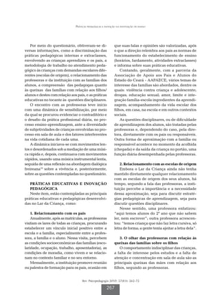 Práticas pedagógicas e inovação na instituição de ensino




    Por meio do questionário, obtiveram-se di-                que suas falas e opiniões são valorizadas, após
versas informações, como a discriminação das                  o que a direção relembra aos pais as normas de
práticas pedagógicas internas e extraclasses,                 funcionamento do estabelecimento de ensino
envolvendo as crianças aprendizes e os pais, a                (horários, fardamento, atividades extraclasses)
metodologia de trabalho no atendimento peda-                  e informa sobre suas práticas educativas.
gógico às crianças com demandas escolares dife-                   Contando, geralmente, com a parceria da
rentes (escolas de origem), o relacionamento das              Associação de Apoio aos Pais e Alunos do
professoras e da instituição com as famílias dos              Estado do Ceará - AAPAECE, vários temas de
alunos, a compreensão das pedagogas quanto                    interesse das famílias são abordados, dentre os
às queixas das famílias com relação aos filhos/               quais: violência contra criança e adolescente;
alunos e destes com relação aos pais, e as práticas           drogas; educação sexual; amor, limite e inte-
educativas no tocante às questões disciplinares.              gração família-escola ingredientes da aprendi-
    O encontro com as professoras teve início                 zagem; acompanhamento da vida escolar dos
com uma dinâmica de sensibilização, por meio                  filhos, em casa, na escola e em outros contextos
da qual se procurou evidenciar o contraditório e              sociais.
o desafio da prática profissional diária, no pro-                 As questões disciplinares, ou de dificuldade
cesso ensino-aprendizagem, ante a diversidade                 de aprendizagem dos alunos, são tratadas pelas
de subjetividades de crianças envolvidas no pro-              professoras e, dependendo do caso, pela dire-
cesso em sala de aula e dos fatores interferentes             tora, diretamente com os pais ou responsáveis.
na vida cotidiana de cada uma.                                Outra forma de aproximação com a família ou
    A dinâmica iniciava-se com movimentos len-                responsável acontece no momento da acolhida
tos e desordenados sob a mediação de uma músi-                (chegada) e da saída da criança no portão, uma
ca rápida e, depois, continuava com movimentos                função diária desempenhada pelas professoras.
rápidos, usando uma música instrumental lenta,
seguida de uma reflexão na abordagem dialógica                    2. Relacionamento com as escolas de origem
freireana10 sobre a vivência e, posteriormente,                   Embora o Lar da Criança ainda não tenha
sobre as questões contempladas no questionário.               mantido diretamente qualquer relacionamento
                                                              com as escolas de origem dos seus alunos, há
   PRÁTICAS EDUCATIVAS E INOVAÇÃO                             tempo, segundo a fala das professoras, a insti-
   PEDAGÓGICA                                                 tuição percebe a importância e a necessidade
   Neste item, estão contempladas as principais               dessa aproximação, seja para discutir estraté-
práticas educativas e pedagógicas desenvolvi-                 gias pedagógicas de aprendizagem, seja para
das no Lar da Criança, como:                                  discutir questões disciplinares.
                                                                  Nesse sentido, uma professora enfatizou:
    1. Relacionamento com os pais                             “aqui temos alunos do 2º ano que não sabem
    Anualmente, após as matrículas, as professoras            ler, nem escrever”; outra professora acrescen-
visitam os lares de todas as crianças, procurando             tou: “temos criança que não faz letra cursiva, só
estabelecer um vínculo inicial positivo entre a               letra de forma; a gente tenta ajeitar a letra dela”.
escola e a família, especialmente entre a profes-
sora, a família e o aluno. Nessa visita, percebem                 3. O olhar das professoras com relação às
as condições socioeconômicas das famílias (esco-              queixas das famílias sobre os filhos
laridade, ocupação, trabalho, aposentadoria), as                  O comportamento indisciplinar das crianças,
condições de moradia, como vivem e se relacio-                a falta de interesse pelos estudos e a falta de
nam no contexto familiar e no seu entorno.                    atenção e concentração em sala de aula são as
    Mensalmente, a instituição promove reunião                principais queixas das mães com relação aos
ou palestra de formação para os pais, ocasião em              filhos, segundo as professoras.


                                    Rev. Psicopedagogia 2010; 27(83): 262-72

                                                       267
 