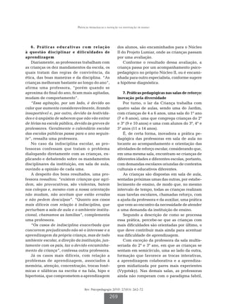 Práticas pedagógicas e inovação na instituição de ensino




   6 . P r á t i c a s e d u c a t i v a s c o m re l a ç ã o       dos alunos, são encaminhados para o Núcleo
à questão disciplinar e dificuldades de                             II do Projeto Lumiar, onde as crianças passam
aprendizagem                                                        por uma avaliação.
   Diariamente, as professoras trabalham com                            Conforme o resultado dessa avaliação, a
as crianças os dez mandamentos da escola, os                        criança passa por um acompanhamento psico-
quais tratam das regras de convivência, da                          pedagógico no próprio Núcleo II, ou é encami-
ética, das boas maneiras e da disciplina. “As                       nhada para outro especialista, conforme sugere
crianças melhoram bastante ao longo do ano”,                        a hipótese diagnóstica.
afirma uma professora, “porém quando se
aproxima do final do ano, ficam mais agitadas,                         7. Práticas pedagógicas nas salas de reforço:
mudam de comportamento”.                                            inovação pela diversidade
   “Essa agitação, por um lado, é devido ao                            Por turno, o lar da Criança trabalha com
calor que aumenta consideravelmente, ficando                        quatro salas de aulas, sendo uma do Jardim,
insuportável e, por outro, devido às festivida-                     com crianças de 4 a 6 anos, uma sala do 1º ano
des e à angústia de saberem que não vão entrar                      (7 e 8 anos), uma que congrega crianças do 2º
de férias na escola pública, devido às greves de                    e 3º (9 e 10 anos) e uma com alunos do 3º, 4º e
professores. Geralmente o calendário escolar                        5º anos (11 a 14 anos).
das escolas públicas passa para o ano seguin-                          É, de certa forma, inovadora a prática pe-
te”, ressalta uma professora.                                       dagógica das professoras em sala de aula no
   No caso da indisciplina escolar, as pro-                         tocante ao acompanhamento e orientação das
fessoras confessam que tratam o problema                            atividades de reforço escolar, considerando que,
dialogando diretamente com as crianças, ex-                         em uma mesma sala, encontram-se crianças de
plicando e debatendo sobre os mandamentos                           diferentes idades e diferentes escolas, portanto,
disciplinares da instituição, em sala de aula,                      com demandas escolares oriundas de contextos
ouvindo a opinião de cada uma.                                      culturais e educativos diferentes.
   A despeito dos bons resultados, uma pro-                            As crianças são dispostas em sala de aula,
fessora ressaltou: “existem crianças que agri-                      sentadas próximas umas das outras, por estabe-
dem, são provocativas, são violentas, batem                         lecimento de ensino, de modo que, no mesmo
nos colegas e, mesmo com a nossa orientação                         intervalo de tempo, todas as crianças realizam
não mudam, não aceitam que estão erradas                            suas tarefas escolares, chamadas reforço, com
e não pedem desculpas”. “Quanto aos casos                           a ajuda da professora e da auxiliar, uma prática
mais difíceis com relação à indisciplina, que                       que vem ao encontro da necessidade de atender
perturbam a sala de aula e o ambiente institu-                      a uma demanda da instituição de ensino.
cional, chamamos as famílias”, complementa                             Segundo a descrição de como se processa
uma professora.                                                     essa prática, percebe-se que as crianças com
   “Os casos de indisciplina exacerbada que                         mais dificuldades são orientadas por último, o
concorrem prejudicando não só o interesse e a                       que deve contribuir mais ainda para acentuar
aprendizagem da própria criança, mas de todo                        sua dificuldade de aprendizagem.
ambiente escolar, a direção da instituição, jun-                       Com exceção da professora da sala multis-
tamente com os pais, faz o devido encaminha-                        seriada do 2º e 3º ano, em que as crianças se
mento da criança”, confessa outra professora.                       sentam em semicírculo, uma ao lado da outra,
   Já os casos mais difíceis, com relação a                         formação que favorece as trocas interativas,
problemas de aprendizagem, associados à                             a aprendizagem colaborativa e a aprendiza-
memória, atenção, concentração, trocas fonê-                        gem midiatizada por pares mais experientes
micas e silábicas na escrita e na fala, hipo e                      (Vygotsky). Nas demais salas, as professoras
hipertonia, que comprometem a aprendizagem                          ainda não romperam com o paradigma fabril,


                                          Rev. Psicopedagogia 2010; 27(83): 262-72

                                                             269
 