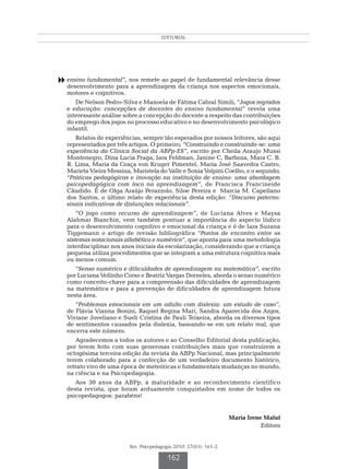 EDITORIAL




8 ensino fundamental”, nos remete ao papel de fundamental relevância desse
   desenvolvimento para a aprendizagem da criança nos aspectos emocionais,
   motores e cognitivos.
      De Nelson Pedro-Silva e Manoela de Fátima Cabral Simili, “Jogos regrados
   e educação: concepções de docentes do ensino fundamental” revela uma
   interessante análise sobre a concepção do docente a respeito das contribuições
   do emprego dos jogos no processo educativo e no desenvolvimento psicológico
   infantil.
      Relatos de experiências, sempre tão esperados por nossos leitores, são aqui
   representados por três artigos. O primeiro, “Construindo e construindo-se: uma
   experiência da Clínica Social da ABPp-ES”, escrito por Cheila Araujo Mussi
   Montenegro, Dina Lucia Fraga, Iara Feldman, Janine C. Barboza, Mara C. B.
   R. Lima, Maria da Graça von Kruger Pimentel, Maria José Saavedra Castro,
   Marieta Vieira Messina, Maristela do Valle e Sonia Volpini Coelho, e o segundo,
   “Práticas pedagógicas e inovação na instituição de ensino: uma abordagem
   psicopedagógica com foco na aprendizagem”, de Francisca Francineide
   Cândido. É de Olga Araújo Perazzolo, Siloe Pereira e Marcia M. Capellano
   dos Santos, o último relato de experiência desta edição: ”Discurso paterno:
   sinais indicativos de disfunções relacionais”.
       “O jogo como recurso de aprendizagem”, de Luciana Alves e Maysa
   Alahmar Bianchin, vem também pontuar a importância do aspecto lúdico
   para o desenvolvimento cognitivo e emocional da criança e é de Iara Suzana
   Tiggemann o artigo de revisão bibliográfica “Pontos de encontro entre os
   sistemas notacionais alfabético e numérico”, que aponta para uma metodologia
   interdisciplinar nos anos iniciais da escolarização, considerando que a criança
   pequena utiliza procedimentos que se integram a uma estrutura cognitiva mais
   ou menos comum.
      “Senso numérico e dificuldades de aprendizagem na matemática”, escrito
   por Luciana Vellinho Corso e Beatriz Vargas Dorneles, aborda o senso numérico
   como conceito-chave para a compreensão das dificuldades de aprendizagem
   na matemática e para a prevenção de dificuldades de aprendizagem futura
   nesta área.
      “Problemas emocionais em um adulto com dislexia: um estudo de caso”,
   de Flávia Vianna Bonini, Raquel Regina Mari, Sandra Aparecida dos Anjos,
   Viviane Joveliano e Sueli Cristina de Pauli Teixeira, aborda os diversos tipos
   de sentimentos causados pela dislexia, baseando-se em um relato real, que
   encerra este número.
      Agradecemos a todos os autores e ao Conselho Editorial desta publicação,
   por terem feito com suas generosas contribuições mais que construírem a
   octogésima terceira edição da revista da ABPp Nacional, mas principalmente
   terem colaborado para a confecção de um verdadeiro documento histórico,
   retrato vivo de uma época de meteóricas e fundamentais mudanças no mundo,
   na ciência e na Psicopedagogia.
      Aos 30 anos da ABPp, à maturidade e ao reconhecimento científico
   desta revista, que foram arduamente conquistados em nome de todos os
   psicopedagogos: parabéns!


                                                                    Maria Irene Maluf
                                                                               Editora


                          Rev. Psicopedagogia 2010; 27(83): 161-2

                                          162
 
