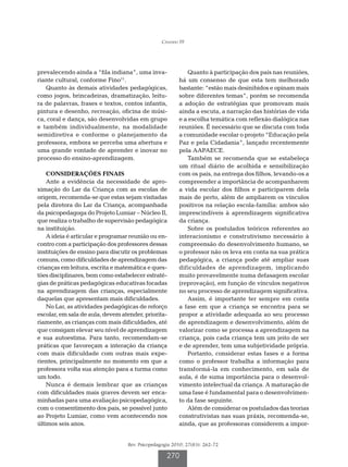 Cândido FF




prevalecendo ainda a “fila indiana”, uma inva-             Quanto à participação dos pais nas reuniões,
riante cultural, conforme Fino11.                       há um consenso de que esta tem melhorado
   Quanto às demais atividades pedagógicas,             bastante: “estão mais desinibidos e opinam mais
como jogos, brincadeiras, dramatização, leitu-          sobre diferentes temas”, porém se recomenda
ra de palavras, frases e textos, contos infantis,       a adoção de estratégias que promovam mais
pintura e desenho, recreação, oficina de músi-          ainda a escuta, a narração das histórias de vida
ca, coral e dança, são desenvolvidas em grupo           e a escolha temática com reflexão dialógica nas
e também individualmente, na modalidade                 reuniões. É necessário que se discuta com toda
semidiretiva e conforme o planejamento da               a comunidade escolar o projeto “Educação pela
professora, embora se perceba uma abertura e            Paz e pela Cidadania”, lançado recentemente
uma grande vontade de aprender e inovar no              pela AAPAECE.
processo do ensino-aprendizagem.                           Também se recomenda que se estabeleça
                                                        um ritual diário de acolhida e sensibilização
    CONSIDERAÇÕES FINAIS                                com os pais, na entrega dos filhos, levando-os a
    Ante a evidência da necessidade de apro-            compreender a importância de acompanharem
ximação do Lar da Criança com as escolas de             a vida escolar dos filhos e participarem dela
origem, recomenda-se que estas sejam visitadas          mais de perto, além de ampliarem os vínculos
pela diretora do Lar da Criança, acompanhada            positivos na relação escola-família: ambos são
da psicopedagoga do Projeto Lumiar – Núcleo II,         imprescindíveis à aprendizagem significativa
que realiza o trabalho de supervisão pedagógica         da criança.
na instituição.                                            Sobre os postulados teóricos referentes ao
    A ideia é articular e programar reunião ou en-      interacionismo e construtivismo necessário à
contro com a participação dos professores dessas        compreensão do desenvolvimento humano, se
instituições de ensino para discutir os problemas       o professor não os leva em conta na sua prática
comuns, como dificuldades de aprendizagem das           pedagógica, a criança pode até ampliar suas
crianças em leitura, escrita e matemática e ques-       dificuldades de aprendizagem, implicando
tões disciplinares, bem como estabelecer estraté-       muito provavelmente numa defasagem escolar
gias de práticas pedagógicas educativas focadas         (reprovação), em função de vínculos negativos
na aprendizagem das crianças, especialmente             no seu processo de aprendizagem significativa.
daquelas que apresentam mais dificuldades.                 Assim, é importante ter sempre em conta
    No Lar, as atividades pedagógicas de reforço        a fase em que a criança se encontra para se
escolar, em sala de aula, devem atender, priorita-      propor a atividade adequada ao seu processo
riamente, as crianças com mais dificuldades, até        de aprendizagem e desenvolvimento, além de
que consigam elevar seu nível de aprendizagem           valorizar como se processa a aprendizagem na
e sua autoestima. Para tanto, recomendam-se             criança, pois cada criança tem um jeito de ser
práticas que favoreçam a interação da criança           e de aprender, tem uma subjetividade própria.
com mais dificuldade com outras mais expe-                 Portanto, considerar estas fases e a forma
rientes, principalmente no momento em que a             como o professor trabalha a informação para
professora volta sua atenção para a turma como          transformá-la em conhecimento, em sala de
um todo.                                                aula, é de suma importância para o desenvol-
    Nunca é demais lembrar que as crianças              vimento intelectual da criança. A maturação de
com dificuldades mais graves devem ser enca-            uma fase é fundamental para o desenvolvimen-
minhadas para uma avaliação psicopedagógica,            to da fase seguinte.
com o consentimento dos pais, se possível junto            Além de considerar os postulados das teorias
ao Projeto Lumiar, como vem acontecendo nos             construtivistas nas suas práxis, recomenda-se,
últimos seis anos.                                      ainda, que as professoras considerem a impor-


                                  Rev. Psicopedagogia 2010; 27(83): 262-72

                                                   270
 