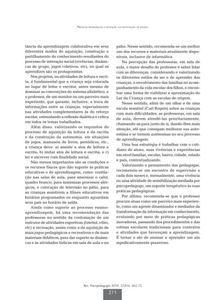 Práticas pedagógicas e inovação na instituição de ensino




tância da aprendizagem colaborativa em seus                   pátio. Nesse sentido, recomenda-se um melhor
diferentes modos de aquisição, construção e                   uso dos recursos e materiais atualmente dispo-
partilhamento do conhecimento resultantes do                  níveis, inclusive de informática.
processo de interação social (vivências, dinâmi-                  Na percepção das professoras, em sala de
cas de grupo, jogos coletivos, etc), no qual os               aula, o maior desafio do professor é saber lidar
aprendizes são os protagonistas.                              com as diferenças, considerando e valorizando
    Nos projetos, ou atividades de leitura e escri-           os diferentes estilos de ser e de aprender das
ta, é fundamental que a criança seja colocada                 crianças, o envolvimento das famílias no acom-
no lugar de leitor e escritor, antes mesmo de                 panhamento da vida escolar dos filhos, e encon-
dominar as convenções do sistema alfabético, e                trar uma forma de viabilizar a aproximação do
o professor, de um monitor ou um parceiro mais                Lar da Criança com as escolas de origem.
experiente, que garante, inclusive, a troca de                    Nesse sentido, além de um olhar e de uma
informações entre as crianças, especialmente                  escuta sensível (Carl Rogers) sobre as crianças
nas atividades complementares às do reforço                   com mais dificuldades, as professoras, em sala
escolar, estimulando a reflexão dialética e crítica           de aula, devem atendê-las prioritariamente,
em todos os temas trabalhados.
                                                              chamando-as para junto de si, dando-lhes mais
    Além disso, valorizando os requisitos do
                                                              atenção, até que consigam melhorar sua auto-
processo de aquisição da leitura e da escrita
                                                              estima e se tornem autônomas no seu processo
e da construção da autonomia, em situações
                                                              de aprendizagem.
de jogos, manuseio de livros, periódicos, etc.,
                                                                  Uma boa estratégia é trabalhar com o coti-
a criança deve: a) assistir a atos de leitura e
                                                              diano do aluno, suas vivências e experiências
escrita; b) imitar atos de leitura e escrita; e c)
                                                              em nível familiar, escolar, bairro, cidade, estado
ler e escrever com finalidade social.
                                                              e país, contextualizando.
    Não menos importantes são as condições e
                                                                  Valorizando o pensamento das pedagogas,
os recursos físicos que dão suporte às práticas
educativas e de aprendizagem, como: ventila-                  recomenda-se um encontro de supervisão a
ção nas salas de aula, para amenizar o calor,                 cada dois meses e, mensalmente, uma vivência
quadro branco, para minimizar processos alér-                 ou uma atividade de sensibilização mediada por
gicos, e colocação de televisão no pátio, para                psicopedagogo, um suporte terapêutico às suas
as crianças assistirem a filmes educativos em                 práticas pedagógicas.
horários programados ou enquanto aguardam                         Por último, recomenda-se que o professor
seus pais no horário de saída.                                procure atuar como um parceiro mais experien-
    Ainda como suporte ao processo ensino-                    te, como um agente dinamizador e mediador da
aprendizagem, há uma recomendação das                         transformação da informação em conhecimento,
professoras no sentido da contratação de um                   evoluindo por meio de práticas pedagógicas
instrutor de atividades esportivas (futebol, vôlei,           inovadoras, passando dos procedimentos e das
etc) e recreação, assim como a da aquisição de                rotinas escolares tradicionais para contextos
mais jogos pedagógicos e recreativos e de mais                e atividades que favoreçam a aprendizagem.
materiais didáticos, para dar suporte às dinâmi-              É tornar o ato de ensinar e aprender um ato
cas e às atividades lúdicas em sala de aula e no              significativamente prazeroso.




                                    Rev. Psicopedagogia 2010; 27(83): 262-72

                                                       271
 