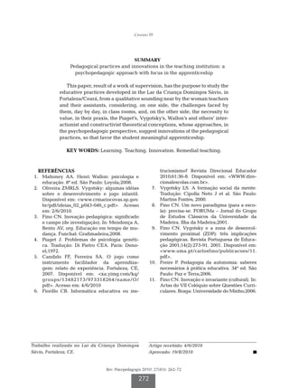 Cândido FF




                                               SUMMARY
                 Pedagogical practices and innovations in the teaching institution: a
                   psychopedagogic approach with focus in the apprenticeship

               This paper, result of a work of supervision, has the purpose to study the
            educative practices developed in the Lar da Criança Domingos Sávio, in
            Fortaleza/Ceará, from a qualitative sounding near by the woman teachers
            and their assistants, considering, on one side, the challenges faced by
            them, day by day, in class rooms, and, on the other side, the necessity to
            value, in their praxis, the Piaget’s, Vygotsky’s, Wallon’s and others’ inter-
            actionist and constructivist theoretical conceptions, whose approaches, in
            the psychopedagogic perspective, suggest innovations of the pedagogical
            practices, so that favor the student meaningful apprenticeship.

               KEY WORDS: Learning. Teaching. Innovation. Remedial teaching.



   REFERÊNCIAS                                                 trucionismo? Revista Direcional Educador
	 1.	 Mahoney AA. Henri Wallon: psicologia e                   2010;61:36-8. Disponível em: WWW.dire-
      educação. 8ª ed. São Paulo: Loyola;2008.                 cionalescolas.com.br.
	 2.	 Oliveira ZMRLS. Vygotsky: algumas idéias         	 7.	   Vygotsky LS. A formação social da mente.
      sobre o desenvolvimento e jogo infantil.                 Tradução: Cipolla Neto J et al. São Paulo:
      Disponível em: www.crmariocovas.sp.gov.                 Martins Fontes; 2000.
      br/pdf/ideias_02_p043-046_c.pdf. Acesso         	 8.	   Fino CN. Um novo paradigma (para a esco-
      em: 2/6/2010.                                            la): precisa-se. FORUMa – Jornal do Grupo
	 3.	 Fino CN. Inovação pedagógica: significado                de Estudos Clássicos da Universidade da
      e campo (de investigação). In: Mendonça A,               Madeira. Ilha da Madeira;2001.
      Bento AV, org. Educação em tempo de mu-          	 9.	   Fino CN. Vygotsky e a zona de desenvol-
      dança. Funchal: Grafimadeira;2008.                       vimento proximal (ZDP): três implicações
	 4.	 Piaget J. Problemas de psicologia genéti-                pedagógicas. Revista Portuguesa de Educa-
      ca. Tradução: Di Pietro CEA. Paris: Deno-                ção 2001;14(2):273-91. 2001. Disponível em:
      el;1972.                                                 www.uma.pt/carlosfino/publicacoes/11.
	 5.	 Candido FF, Ferreira SA. O jogo como                     pdf.
      instrumento facilitador da aprendiza-            	10.	   Freire P. Pedagogia da autonomia: saberes
      gem: relato de experiência. Fortaleza, CE,               necessários à prática educativa. 34ª ed. São
      2007. Disponível em: xa.yimg.com/kq/                    Paulo: Paz e Terra;2006.
      groups/13482173/973318264/name/O/                	11.	   Fino CN. Inovação e invariante (cultural). In:
      pdf. Acesso em: 4/6/2010                                Actas do VII Colóquio sobre Questões Curri-
	 6.	 Fiorillo CB. Informática educativa ou ins-               culares. Braga: Universidade do Minho;2006.




Trabalho realizado no Lar da Criança Domingos          Artigo recebido: 4/6/2010
Sávio, Fortaleza, CE.                                  Aprovado: 19/8/2010


                                 Rev. Psicopedagogia 2010; 27(83): 262-72

                                                  272
 