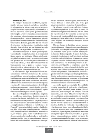 Perazzolo AO et al




    INTRODUÇÃO                                          As leis e normas, de outra parte, cumpririam a
    As relações familiares constituem, segura-          função de ligar os eixos, como uma corda que
mente, um dos focos de estudo de significa-             amarra e mantêm a estrutura de sustentação.
tiva importância no processo potencialmente                 Se adotado esse crivo para a leitura do con-
ampliador do arcabouço teórico necessário à             texto contemporâneo, ficam claros os sinais de
criação de novas abordagens que maximizem               deformidades presentes em cada um dos eixos
intervenções favorecedoras do desenvolvimento           de suporte social, favorecendo a emergência
dos sujeitos e minimizem os graves problemas            de ameaça à funcionalidade dos grupos, frag-
de organização e controle das normas que re-            mentando a teia relacional, e destituindo a lei
gulam as relações humanas na sociedade con-             como alegoria da ordem que assegura a vida
temporânea. Fala-se, portanto, de um cenário            em sociedade.
de crise que envolve desde a constituição mais              No que tange às famílias, alguns marcos
singular dos sujeitos, até os sistemas sociais          característicos da vida contemporânea, bastante
complexos, carregados de valor simbólico.               difundidos nos campos sociológico e psicológi-
    As evidências de que os meios que assegura-         co, permitem supor graus variados de compro-
vam os limites comportamentais da ordem social          metimento do desempenho do papel da família,
já não servem aos modos de vida da rede huma-           enquanto fundadora de matrizes psico-afetivas
na globalizada estão mais claramente expressas          primárias. A fragilidade do processo de consti-
nos padrões de manifestação exacerbada da               tuição de vínculos autênticos e duradouros, tão
violência urbana, e nas diferentes formas de            bem apresentada por Bauman2, por meio da me-
transgressão, para as quais os recursos repres-         táfora do amor líquido; as exigências atuais da
sivos e jurídicos não conseguem dar conta dos           subsistência, na rotina urbana do trabalho, que
procedimentos de responsabilização.                     afastam pais e filhos por um tempo físico que
    A ideia de que o tripé de sustentação dos me-       coloca em questão a viabilidade de consolida-
canismos de controle e manutenção das normas            ção de um núcleo imaginário de grupo familiar,
que viabilizam a convivência social seria cons-         dentre tantos outros aspectos, podem estar na
tituído primariamente pela família, pela escola         base das mudanças que provocam os desajustes
e pela igreja vem sendo difundida, há muito,            de sustentação do tripé de autorregulação do
sobretudo nos domínios dos discursos religiosos         sistema humano de convívio coletivo.
e sociais. Os elementos integrantes desse tripé,            A escola, quer na condição de entidade
portanto, poderiam ser caracterizados pelo afe-         privada submetida à lógica das relações co-
to (família), pelo conhecimento (escola) e pela         merciais, quer na condição de serviço público
transcendência/espiritualidade (igreja).                destituído, via de regra, da atenção política
    Esse modelo pode ser tomado como simplista          necessária, vem tendo dificuldades importantes
se considerada a amplitude da engrenagem de             em constituírem-se no espaço onde, por meio do
autorregulação das sociedades, ou, ainda, ser           aprendizado, encontra-se vigor, valor, caminhos
concebido como expressão da força repressiva            e ferramentas para construir conhecimentos que
das relações sociais - entendimento que assume          devem nascer e circular na esfera individual e
a complexidade devida com as contribuições de           coletiva. Refém da violência e mantida numa
Foucault1, acerca da dinâmica social e da ideolo-       relação com o aluno marcada pela autoridade
gia. Mas talvez esse modelo possa ser conside-          invertida, a escola atua, não raras vezes, como
rado como ferramenta interessante de reflexão           instituição cuja função é permitir que a cultura
se, ao invés da igreja como entidade exclusiva          emergente apresente seus produtos3, e que os
do terceiro eixo, forem abarcadas as instituições       alunos ensaiem jogos de poder, por meio de
sociais guardiãs e/ou propagadoras de valores           regras marcadas pela flacidez e pela perversão.
como terceiro elemento constitutivo do tripé.           A escola, nesse sentido, estaria contribuindo


                                  Rev. Psicopedagogia 2010; 27(83): 273-81

                                                   274
 