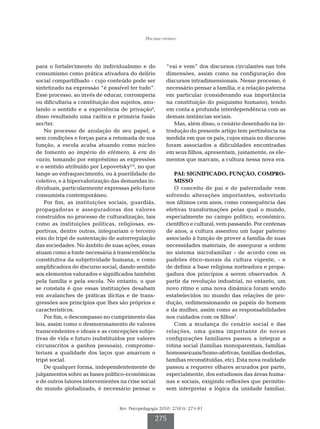 Discurso paterno




para o fortalecimento do individualismo e do             “vai e vem” dos discursos circulantes nas três
consumismo como prática ativadora do delírio             dimensões, assim como na configuração dos
social compartilhado - cujo conteúdo pode ser            discursos intradimensionais. Nesse processo, é
sintetizado na expressão “é possível ter tudo”.          necessário pensar a família, e a relação paterna
Esse processo, ao invés de educar, corromperia           em particular (considerando sua importância
ou dificultaria a constituição dos sujeitos, anu-        na constituição do psiquismo humano), tendo
lando o sentido e a experiência de privação4,            em conta a profunda interdependência com as
disso resultando uma caótica e primária fusão            demais instâncias sociais.
ser/ter.                                                    Mas, além disso, o cenário desenhado na in-
    No processo de anulação de seu papel, e              trodução do presente artigo tem pertinência na
sem condições e forças para a retomada de sua            medida em que os pais, cujos sinais no discurso
função, a escola acaba atuando como núcleo               foram associados a dificuldades encontradas
de fomento ao império do efêmero, à era do               em seus filhos, apresentam, justamente, os ele-
vazio, tomando por empréstimo as expressões              mentos que marcam, a cultura nessa nova era.
e o sentido atribuído por Lepovetsky5,6, no que
tange ao enfraquecimento, ou à puerilidade do               PAI: SIGNIFICADO, FUNÇÃO, COMPRO-
coletivo, e à hipervalorização das demandas in-             MISSO
dividuais, particularmente expressas pelo furor             O conceito de pai e de paternidade vem
consumista contemporâneo.                                sofrendo alterações importantes, sobretudo
    Por fim, as instituições sociais, guardiãs,          nos últimos cem anos, como consequência das
propagadoras e asseguradoras dos valores                 efetivas transformações pelas qual o mundo,
construídos no processo de culturalização, tais          especialmente no campo político, econômico,
como as instituições políticas, religiosas, es-          científico e cultural, vem passando. Por centenas
portivas, dentre outras, integrariam o terceiro          de anos, a cultura assentou um lugar paterno
eixo do tripé de sustentação de autorregulação           associado à função de prover a família de suas
das sociedades. No âmbito de suas ações, essas           necessidades materiais, de assegurar a ordem
atuam como a fonte necessária à transcendência           no sistema microfamiliar - de acordo com os
constitutiva da subjetividade humana, e como             padrões ético-morais da cultura vigente, - e
amplificadora do discurso social, dando sentido          de definir a base religiosa norteadora e propa-
aos elementos valorados e significados também            gadora dos princípios a serem observados. A
pela família e pela escola. No entanto, o que            partir da revolução industrial, no entanto, um
se constata é que essas instituições desabam             novo ritmo e uma nova dinâmica foram sendo
em avalanches de práticas ilícitas e de trans-           estabelecidos no mundo das relações de pro-
gressões aos princípios que lhes são próprios e          dução, redimensionando os papéis do homem
característicos.                                         e da mulher, assim como as responsabilidades
    Por fim, o descompasso no cumprimento das            nos cuidados com os filhos7.
leis, assim como o desmoronamento de valores                Com a mudança do cenário social e das
transcendentes e ideais e as concepções subje-           relações, uma gama importante de novas
tivas de vida e futuro (substituídos por valores         configurações familiares passou a integrar a
circunscritos a ganhos pessoais), comprome-              rotina social (famílias monoparentais, famílias
teriam a qualidade dos laços que amarram o               homossexuais/homo-afetivas, famílias desfeitas,
tripé social.                                            famílias reconstituídas, etc). Esta nova realidade
    De qualquer forma, independentemente de              passou a requerer olhares acurados por parte,
julgamentos sobre as bases político-econômicas           especialmente, dos estudiosos das áreas huma-
e de outros fatores intervenientes na crise social       nas e sociais, exigindo reflexões que permitis-
do mundo globalizado, é necessário pensar o              sem interpretar a lógica da unidade familiar,


                                   Rev. Psicopedagogia 2010; 27(83): 273-81

                                                    275
 