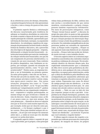 Perazzolo AO et al




d) as referências acerca de desejos, demandas,          vítima do(s) problema(s) do filho, embora isso
e projetos/imagens futuras de vida apresentam           não exclua o reconhecimento de que outros
o locutor, e não a criança de quem se fala como         membros, eventualmente a própria criança,
sujeito.                                                possam também experienciar sofrimentos.
    O primeiro aspecto destaca a estruturação           Por meio de provocações indagativas, como
do discurso caracterizada pela tendência de             “Porque vieram buscar ajuda?”, o discurso do
adequar as temáticas abordadas na entrevista            grupo dos pais sobre os quais se fala apresenta
de modo a manter a figura do locutor (pai) como         conteúdos descritivos ou narrativos indicadores
sujeito principal do conteúdo, apresentado quer         de que a função precípua da intervenção diag-
sob forma de descrição, narração, ou argumento          nóstica é cessar a fonte dos problemas causados
dissertativo. As estratégias cognitivas de orga-        ao locutor. Os conteúdos exemplificativos de tais
nização do pensamento incluem desde a eleição           processos podem ser extraídos de expressões
formal da temática discursiva, até a perversão          como: a) Porque tenho vergonha...; Porque eu
dos elos lógicos de ligação pergunta – resposta,        não aguento mais essa história de ser chamado
deformando a relação locutor/enunciador – in-           na escola...; Porque tudo isso acaba me deixan-
terlocutor/enunciatário por meio da constituição        do muito nervoso e nem trabalho direito...
da relação interlocutor/enunciador, em que há               O terceiro aspecto refere-se à estrutura argu-
um rompimento do processo interlocutório, e a           mentativa característica dos conteúdos relativos
criação de um novo enunciado. Num contexto              às práticas cotidianas de educação. No encade-
de prática diagnóstica, esse fenômeno se ex-            amento ideativo do discurso desses pais, fica
pressa, por exemplo, quando em situações de             explicitado semanticamente que a submissão
questionamentos abertos, como “O que está               do filho deve ocorrer pela pertinência da obe-
acontecendo?”. Nestes casos, as respostas ten-          diência em si, sem qualquer elo com a situação
dem a ser já formuladas na primeira pessoa:             específica, ou espaço para relativizações, ainda
Eu estou preocupado, e isso não me faz bem...;          que a ideia da obediência pela obediência seja
Preciso dar um jeito na minha vida...; Não vim          acompanhada por argumentos adicionais que
antes porque precisava resolver outras coisas,          remetam a supostos educativo-morais de qual-
mas agora quero resolver isso... Em outras              quer ordem. Expressões tais como Eu deixei
situações, perguntas tais como: a) “Como                de castigo porque não me obedeceu... e se não
descreveria seu filho?”, ou b) “O que seu filho         obedece agora, depois será bem pior; Se uma
entende por ‘comportamento correto’?”, podem            criança não atende ordens é preciso fazer com
ser pervertidas na sua organização compreen-            que atenda ...; Toda vez que eu falo ele tem
siva – responsiva e originar pararespostas, ao          que respeitar, porque eu sou o pai dele. A im-
mesmo tempo em que recolocam o falante no               portância da relação hierárquica, portanto, não
eixo do discurso. Assim, respostas como: a) Ele         está amparada no processo educativo, tampouco
é um pouco como eu, mas nem sempre. Sou                 na pretensão de proteger, ou de fomentar com-
uma pessoa que...; Quando se descreve alguém            preensões sobre a lógica da ação-reação, ou de
tem que se levar em conta muitos aspectos. Eu,          antecipar o reconhecimento de riscos para si e
por exemplo, tenho que ser descrito como pai,           terceiros, dentre outros aspectos. A natureza do
profissional...; e b) Sempre expliquei o que é          papel hierarquicamente elevado da paternida-
ser correto. Meus pais também sempre me en-             de está, nesse caso, enunciado de forma clara:
sinaram...; Eu sei que nem sempre há consenso           “Quero ser obedecido.”, ao invés de “É preciso
sobre isso (...), todas as vezes que tive dúvidas       que você entenda e respeite limites”.
procurei ver pelos dois lados...                            O último aspecto comum diz respeito a ex-
    O segundo aspecto refere o suposto de que           pressões que indicam processos de construções
o pai é percebido, por si próprio, como principal       de planos, de imagens de futuro, do próprio


                                  Rev. Psicopedagogia 2010; 27(83): 273-81

                                                   278
 