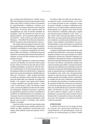 Discurso paterno




pai, e ausência de referências de “sonhos” para o              Ao retirar o filho do centro de seu discurso, e
filho. Nas situações em que são provocados a falar         ao inserir-se neste, recursivamente; ao se colo-
sobre como vêem a criança no futuro, há ausência           car no lugar de quem se fala, ocupando o lugar
de especificidades e tendência a replicar com              de quem é olhado; ao impor a submissão como
displicência os mesmos elementos que integram              prática em si; ao referir sonhos e planos pessoais,
os “sonhos” do locutor. Esse aspecto pode ser              apresentando um conjunto vazio onde deveria
exemplificado por meio de trechos extraídos de             haver elementos “sonhados” pelos pais, o sujeito
narrações, como: Eu pretendo ser dono de meu               que discursa parece explicitar o que “quer” e o
próprio negócio...; Se eu aprender inglês com rapi-        que “pode” fazer. Esse processo pode ser enten-
dez poderei...; Tenho certeza que posso assumir a          dido como um gozo gerado pela prática do poder
liderança...; Meu filho? Ele vai fazer as metas dele.;     sem restrições, marcado pela similaridade com a
Há! Ele vai querer essas coisas também, como eu...         tirania e perversidade características do pai da
    Um estudo sobre percepção de mães de crian-            horda primitiva, teoria darwiniana na qual Freud
ças com problemas de aprendizagem15 apresentou             se apoia para teorizar acerca da constituição da
resultados semelhantes, no que tange às práticas           lei e da fraternidade.
educativas e à construção imaginativa de futuro                A origem da disfunção relacional pode ter elos
para os filhos. No entanto, o conteúdo do discurso         em diferentes dimensões e processos da história
materno se caracteriza pela natureza fusionada das         singular e familiar, como, por exemplo, no conflito
relações, ao invés da base narcísica que marca o           competitivo ativado por vivências edipianas; na
discurso dos pais.                                         submissão à demanda da família; no transborda-
    Há um dado importante e curioso dos achados            mento de conteúdos delirantes persecutórios, den-
comuns encontrados nos discursos desse grupo               tre outros. No entanto, é pertinente ressaltar que
de pais. Trata-se do fato de que não parece haver          o discurso desses pais reflete a situação de desali-
constância tipológica, do ponto de vista da estru-         nhamento das estruturas de sustentação social. Se
tura constitucional, ou do funcionamento de base,          retomados os aspectos introdutórios apresentados,
de qualquer ordem ou vertente teórica. Tampouco            pode-se argumentar que a fragilidade dos víncu-
parece que as marcas do discurso, identificadas nas        los familiares está, neste caso, dramaticamente
falas que “envolvem” o filho, estejam presentes            exposta no discurso do pai, mas também no dos
em falas que abordem outras relações. Esses pais           demais membros da família nuclear e estendida,
parecem poder falar, por exemplo, da mulher, da            na medida em que não constituem interlocuções
família, e de amigos, como quem pode habitar               de confronto que interfiram na prática perversa
o espaço empático que permite pensar e sentir              de exclusão do filho do universo de seus sonhos.
o que o outro pensa e sente. No entanto, nestes            A escola, da mesma forma, parece não conseguir
casos, a natureza polifônica do discurso de sujeitos       lidar com as dificuldades que a priori lhe estariam
em adequadas condições funcionais, expressão               afetas, devolvendo aos pais a tarefa exclusiva
da experiência genuína de tramas vinculativas e            de conter, educar e ensinar o aluno. E, ainda, as
evidência do desdobramento da consciência em               instituições, que deveriam estar ecoando valores,
vozes que ecoam no universo histórico de cada um,          fortalecendo e orientando os fazeres da família e
parece alterar-se numa direção monofônica, onde            da escola, não integram, em nenhum momento,
apenas uma voz fala e é escutada, como narciso             o discurso parental.
falando a si próprio.
    O que há, então, na base de uma relação onde              CONCLUSÃO
o outro é empurrado para a sombra, para fora do               A análise do discurso de um grupo de pais
âmbito do olhar, mantendo-o encarcerado num                de crianças que apresentam problemas de
espaço onde também outros não possam vê-lo e               comportamento e de aprendizagem, ainda em
ouvi-lo?                                                   processo de sistematização, já oferece dados


                                     Rev. Psicopedagogia 2010; 27(83): 273-81

                                                      279
 