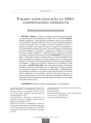 Parceria saúde-educação na UFRJ
                                                ARTIGO ORIGINAL




         Parceria saúde-educação na ufrj:
                  compartilhando experiências

                         Renata Mousinho; Claudia Tavares Ribeiro; Gláucia M. M. Martins




                 RESUMO – Objetivo: Verificar os ganhos da parceria educação-saúde
             na experiência da fonoaudiologia da UFRJ com o CApUFRJ. Método:
             Análise quantitativa - participaram da pesquisa crianças que cursaram o
             1° ano em 2007, com idade média de 6,4 anos, em três momentos distintos:
             no início do primeiro ano e no início e no fim do segundo ano letivo. A
             primeira avaliação serviu para determinar os grupos de alfabetizados e
             não alfabetizados na entrada da escola. Nas duas avaliações subsequentes,
             foram investigadas a velocidade, a compreensão, a fluência e a precisão
             de leitura. Análise qualitativa – impressões sobre o impacto nos alunos,
             na família e na equipe profissional da escola. Resultados: No início do ano
             letivo, a discrepância entre os grupos mostrou-se bastante importante em
             todos os parâmetros avaliados, no fim do segundo ano, essa diferença foi
             bastante minimizada, tendo mesmo desaparecido em parte das habilidades
             investigadas; o impacto nas diversas categorias da comunidade escolar
             foi positivo. Considerações finais: Em curto prazo de tempo, foi possível
             minimizar diferenças individuais que se impunham de forma gritante
             no momento do ingresso à instituição. Considerando a multifatoriedade
             das questões envolvidas no processo ensino-aprendizagem e os desafios
             postos à educação na atualidade, a parceria educação-saúde que vai
             sendo construída do CAp com o Setor de Fonoaudiologia da UFRJ é uma
             importante via de enfrentamento das dificuldades presentes e de produção
             de conhecimento na área.

                UNITERMOS: Educação. Saúde. Aprendizagem. Fonoaudiologia.


Renata Mousinho – Fonoaudióloga. Mestre em                 Correspondência
Linguística pela Universidade Federal do Rio               Renata Mousinho
de Janeiro (UFRJ). Professora da Graduação em              Av. das Américas 2678, casa 11 – Barra da Tijuca – Rio
Fonoaudiologia da UFRJ.                                    de Janeiro, RJ – CEP 22640-102
Claudia Ribeiro – Pedagoga. Especialista em                E-mail: renatamousinho@ufrj.br
Sexologia Humana. Orientadora Educacional do
Colégio de Aplicação da UFRJ.
Gláucia M. M. Martins – Psicopedagoga. Mestre em
Tecnologias Educacionais nas Ciências da Saúde pela
UFRJ. Doutoranda em Educação pela UNICAMP.
Orientadora Educacional do Colégio de Aplicação
da UFRJ.


                                    Rev. Psicopedagogia 2010; 27(83): 163-70

                                                     163
 