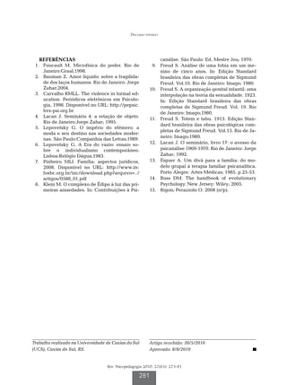 Discurso paterno




   REFERÊNCIAS                                                 canálise. São Paulo: Ed. Mestre Jou; 1970. 
	 1.	 Foucault M. Microfísica do poder. Rio de           	 9.	 Freud S. Análise de uma fobia em um me-
      Janeiro:Graal;1998.                                      nino de cinco anos. In: Edição Standard
	 2.	 Bauman Z. Amor líquido: sobre a fragilida-               brasileira das obras completas de Sigmund
      de dos laços humanos. Rio de Janeiro: Jorge              Freud. Vol.10. Rio de Janeiro: Imago; 1980.
      Zahar;2004.                                        	10.	 Freud S. A organização genital infantil: uma
	 3.	 Carvalho RMLL. The violence in formal ed-                interpolação na teoria da sexualidade. 1923.
      ucation. Periódicos eletrônicos em Psicolo-              In: Edição Standard brasileira das obras
      gia, 1998. Disponível no URL: http://pepsic.             completas de Sigmund Freud. Vol. 19. Rio
      bvs-psi.org.br                                           de Janeiro: Imago;1980.
	 4.	 Lacan J. Seminário 4: a relação de objeto.
                                                         	11.	 Freud S. Totem e tabu. 1913. Edição Stan-
      Rio de Janeiro:Jorge Zahar; 1995.
                                                               dard brasileira das obras psicológicas com-
	 5.	 Lepovetsky G. O império do efêmero: a
                                                               pletas de Sigmund Freud. Vol.13. Rio de Ja-
      moda e seu destino nas sociedades moder-
                                                               neiro: Imago;1980.
      nas. São Paulo:Companhia das Letras;1989.
	 6.	 Lepovetsky G. A Era do vazio: ensaio so-           	12.	 Lacan J. O seminário, livro 17: o avesso da
      bre o individualismo contemporâneo.                      psicanálise 1969-1970. Rio de Janeiro: Jorge
      Lisboa:Relógio Dágua;1983.                               Zahar; 1992.
	 7.	 Pinheiro MLI. Família: aspectos jurídicos,         	13.	 Eiguer A. Um divã para a família: do mo-
      2008. Disponível no URL: http://www.in-                  delo grupal à terapia familiar psicanalítica.
      fosbc.org.br/inc/download.php?arquivo=../                Porto Alegre: Artes Médicas; 1985. p.25-53.
      artigos/0588_01.pdf                                	14.	 Buss DM. The handbook of evolutionary
	 8.	 Klein M. O complexo de Édipo à luz das pri-              Psychology. New Jersey: Wiley; 2005.
      meiras ansiedades. In: Contribuições à Psi-        	15.	 Rigon; Perazzolo O. 2008 (n/p).




Trabalho realizado na Universidade de Caxias do Sul      Artigo recebido: 30/5/2010
(UCS), Caxias do Sul, RS.                                Aprovado: 8/8/2010


                                   Rev. Psicopedagogia 2010; 27(83): 273-81

                                                    281
 