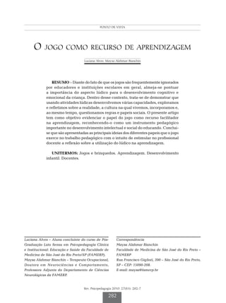 Alves L  Bianchin MA
                                            PONTO DE VISTA




     O jogo como recurso de aprendizagem
                                  Luciana Alves; Maysa Alahmar Bianchin




               RESUMO – Diante do fato de que os jogos são frequentemente ignorados
            por educadores e instituições escolares em geral, almeja-se pontuar
            a importância do aspecto lúdico para o desenvolvimento cognitivo e
            emocional da criança. Dentro desse contexto, trata-se de demonstrar que
            usando atividades lúdicas desenvolvemos várias capacidades, exploramos
            e refletimos sobre a realidade, a cultura na qual vivemos, incorporamos e,
            ao mesmo tempo, questionamos regras e papeis sociais. O presente artigo
            tem como objetivo evidenciar o papel do jogo como recurso facilitador
            na aprendizagem, reconhecendo-o como um instrumento pedagógico
            importante no desenvolvimento intelectual e social do educando. Conclui-
            se que são apresentadas as principais ideias dos diferentes papeis que o jogo
            exerce no trabalho pedagógico com o intuito de estimular no profissional
            docente a reflexão sobre a utilização do lúdico na aprendizagem.

               UNITERMOS: Jogos e brinquedos. Aprendizagem. Desenvolvimento
            infantil. Docentes.




Luciana Alves – Aluna concluinte do curso de Pós-       Correspondência
Graduação Lato Sensu em Psicopedagogia Clínica          Maysa Alahmar Bianchin
e Institucional: Educação e Saúde da Faculdade de       Faculdade de Medicina de São José do Rio Preto –
Medicina de São José do Rio Preto/SP (FAMERP).          FAMERP
Maysa Alahmar Bianchin – Terapeuta Ocupacional,         Rua Francisco Giglioti, 390 – São José do Rio Preto,
Doutora em Neurociências e Comportamento,               SP – CEP: 15090-208.
Professora Adjunta do Departamento de Ciências          E-mail: maysa@famerp.br
Neurológicas da FAMERP.


                                  Rev. Psicopedagogia 2010; 27(83): 282-7

                                                  282
 