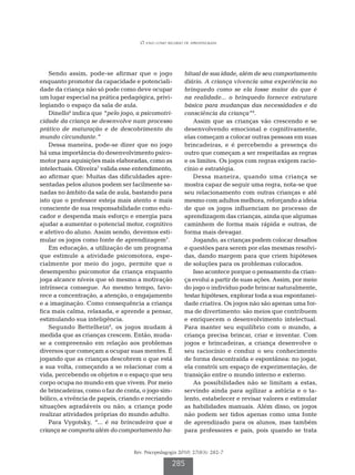 O jogo como recurso de aprendizagem




    Sendo assim, pode-se afirmar que o jogo              bitual de sua idade, além de seu comportamento
enquanto promotor da capacidade e potenciali-            diário. A criança vivencia uma experiência no
dade da criança não só pode como deve ocupar             brinquedo como se ela fosse maior do que é
um lugar especial na prática pedagógica, privi-          na realidade... o brinquedo fornece estrutura
legiando o espaço da sala de aula.                       básica para mudanças das necessidades e da
    Dinello6 indica que “pelo jogo, a psicomotri-        consciência da criança”9.
cidade da criança se desenvolve num processo                Assim que as crianças vão crescendo e se
prático de maturação e de descobrimento do               desenvolvendo emocional e cognitivamente,
mundo circundante.”                                      elas começam a colocar outras pessoas em suas
    Dessa maneira, pode-se dizer que no jogo             brincadeiras, e é percebendo a presença do
há uma importância do desenvolvimento psico-             outro que começam a ser respeitadas as regras
motor para aquisições mais elaboradas, como as           e os limites. Os jogos com regras exigem racio-
intelectuais. Oliveira7 valida esse entendimento,        cínio e estratégia.
ao afirmar que: Muitas das dificuldades apre-               Dessa maneira, quando uma criança se
sentadas pelos alunos podem ser facilmente sa-           mostra capaz de seguir uma regra, nota-se que
nadas no âmbito da sala de aula, bastando para           seu relacionamento com outras crianças e até
isto que o professor esteja mais atento e mais           mesmo com adultos melhora, reforçando a ideia
consciente de sua responsabilidade como edu-             de que os jogos influenciam no processo de
cador e despenda mais esforço e energia para             aprendizagem das crianças, ainda que algumas
ajudar a aumentar o potencial motor, cognitivo           caminhem de forma mais rápida e outras, de
e afetivo do aluno. Assim sendo, devemos esti-           forma mais devagar.
mular os jogos como fonte de aprendizagem7.                 Jogando, as crianças podem colocar desafios
    Em educação, a utilização de um programa             e questões para serem por elas mesmas resolvi-
que estimule a atividade psicomotora, espe-              das, dando margem para que criem hipóteses
cialmente por meio do jogo, permite que o                de soluções para os problemas colocados.
desempenho psicomotor da criança enquanto                   Isso acontece porque o pensamento da crian-
joga alcance níveis que só mesmo a motivação             ça evolui a partir de suas ações. Assim, por meio
intrínseca consegue. Ao mesmo tempo, favo-               do jogo o indivíduo pode brincar naturalmente,
rece a concentração, a atenção, o engajamento            testar hipóteses, explorar toda a sua espontanei-
e a imaginação. Como consequência a criança              dade criativa. Os jogos não são apenas uma for-
fica mais calma, relaxada, e aprende a pensar,           ma de divertimento: são meios que contribuem
estimulando sua inteligência.                            e enriquecem o desenvolvimento intelectual.
    Segundo Bettelhein8, os jogos mudam à                Para manter seu equilíbrio com o mundo, a
medida que as crianças crescem. Então, muda-             criança precisa brincar, criar e inventar. Com
se a compreensão em relação aos problemas                jogos e brincadeiras, a criança desenvolve o
diversos que começam a ocupar suas mentes. É             seu raciocínio e conduz o seu conhecimento
jogando que as crianças descobrem o que está             de forma descontraída e espontânea: no jogar,
a sua volta, começando a se relacionar com a             ela constrói um espaço de experimentação, de
vida, percebendo os objetos e o espaço que seu           transição entre o mundo interno e externo.
corpo ocupa no mundo em que vivem. Por meio                 As possibilidades não se limitam a estas,
de brincadeiras, como o faz de conta, o jogo sim-        servindo ainda para agilizar a astúcia e o ta-
bólico, a vivência de papeis, criando e recriando        lento, estabelecer e revisar valores e estimular
situações agradáveis ou não; a criança pode              as habilidades manuais. Além disso, os jogos
realizar atividades próprias do mundo adulto.            não podem ser tidos apenas como uma fonte
    Para Vygotsky, “... é na brincadeira que a           de aprendizado para os alunos, mas também
criança se comporta além do comportamento ha-            para professores e pais, pois quando se trata


                                  Rev. Psicopedagogia 2010; 27(83): 282-7

                                                   285
 