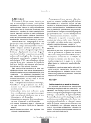 Mousinho R et al




    INTRODUÇÃO                                             Nessa perspectiva, a parceria educação-
    Problemas de leitura causam impacto em             saúde tem um papel social primordial: diminuir
toda a escolaridade, trazendo repercussões             diferenças que, a princípio, podem parecer
afetivas e sociais. Diversos estudos mostram a         entraves ao desenvolvimento. Considerando a
importância da prevenção e identificação das           leitura com compreensão uma das habilidades
crianças em risco de problemas de leitura, para        básicas para novos aprendizados, julgou-se im-
possibilitar a intervenção precoce e minimizar         portante utilizar este parâmetro nesta pesquisa
futuros prejuízos. Identificar esses problemas         que pretende ilustrar o sucesso da experiência
de leitura precocemente torna-se emergente             nos primeiros quatro anos dessa parceria.
diante da possibilidade de poder eliminá-los ou            São muitos os aspectos necessários à com-
minimizá-los por meio de estimulação precoce.          preensão da leitura, dentre eles a fluência, a
    Autores chamam a atenção para o fato de            velocidade, a precisão, assim como com as ha-
que pesquisadores, educadores e políticos vêm          bilidades metalinguísticas e cognitivas3,4.
dando mais atenção a estas questões, demons-               Neste contexto, os principais objetivos deste
trando o impacto positivo de programas de              artigo são:
intervenção precoce sobre possíveis problemas          •  presentar por meio de parâmetros qualita-
                                                         a
de leitura1,2. É justamente a convicção de que é         tivos e quantitativos os ganhos da parceria
importante trabalhar conjuntamente, visando              educação-saúde para a comunidade escolar;
ao desenvolvimento pleno das crianças, que é           •  companhar a evolução das habilidades de
                                                         a
a alma desta parceria entre a equipe da fono-
                                                         leitura nos primeiros anos do ensino funda-
audiologia da UFRJ, especializada em leitura
                                                         mental, comparando o grupo que já entrou
e escrita, de um lado, e a equipe do Colégio de
                                                         alfabetizado na escola, com aquele não alfa-
Aplicação da UFRJ, encabeçada pelo Serviço
                                                         betizado;
de Orientação Educacional, de outro.
                                                       • nvestigar o quanto a parceria educação-saúde
                                                         i
    Esta experiência diz respeito a uma pro-
                                                         pode interferir na evolução das tarefas de
posta longitudinal, que vem acompanhando o
                                                         leitura nas primeiras séries do ensino funda-
desenvolvimento linguístico das crianças que
                                                         mental em grupos com experiência de leitura
cursaram o 1° ano do ensino fundamental em
                                                         totalmente diversificadas.
2007 e se estenderá durante todo processo de
escolarização formal, ou seja, até o 3° ano do
ensino médio. Dela fazem parte:                            MÉTODO
•  ma avaliação individual anual das crianças;
  u
•  rientações aos pais (anuais para todos,
  o                                                        Análise quantitativa: a análise de dados
  mensais para crianças com dificuldades ou                Inicialmente, participaram da investigação
  sob demanda);                                        50 crianças ingressantes em uma escola de
•  rientações e trocas com professores (para
  o                                                    referência em educação pública no Rio de Ja-
  toda a escola, anuais; para os professores que       neiro.Há uma grande procura pelas vagas nesta
  estiverem atuando direto com este grupo,             instituição e a atual forma de ingresso no 1º ano
  trimestrais ou sob demanda);                         do ensino fundamental é realizada por meio de
•  iscussões com a equipe de orientação edu-
  d                                                    sorteio entre os candidatos inscritos. Como con-
  cacional (trimestrais ou sob demanda);               sequência, embora todas as crianças tivessem
•  ficinas de linguagem para as crianças em
  o                                                    média de 6 anos, apresentavam diferenças em
  risco de Dislexia ou Distúrbio de Aprendi-           sua experiência com a leitura e a escrita, que
  zagem;                                               variava entre o desconhecimento completo do
•  tendimento individual para aqueles com
  a                                                    sistema de escrita do português e o domínio de
  diagnóstico estabelecido.                            leitura com razoável fluência.


                                 Rev. Psicopedagogia 2010; 27(83): 163-70

                                                  164
 