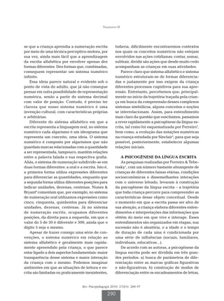 Tiggemann IS




se que a criança aprendia a numeração escrita            todavia, dificilmente encontraremos contextos
por meio de uma técnica perceptivo-motora, por           nos quais os conceitos numéricos não estejam
sua vez, ainda mais fácil que a aprendizagem             envolvidos nas ações cotidianas: contar, somar,
da escrita alfabética por envolver apenas dez            subtrair, dividir são ações que desde muito cedo
formas diferentes. Dez formas que, combinadas,           acompanham as crianças em suas atividades.
conseguem representar um sistema numérico                    Parece claro que sistema alfabético e sistema
infinito.                                                numérico estruturam-se de formas diferencia-
    Essa ideia parece natural e evidente sob o           das e justamente por isso exigem da criança
ponto de vista do adulto, que já não consegue            diferentes processos cognitivos para sua apre-
pensar em outra possibilidade de representação           ensão. Entretanto, percebemos que, principal-
numérica, senão a partir do sistema decimal              mente no início da trajetória traçada pela crian-
com valor de posição. Contudo, é preciso ter             ça em busca da compreensão desses complexos
clareza que nosso sistema numérico é uma                 sistemas simbólicos, alguns conceitos e noções
invenção cultural, com características próprias          se interrelacionam. Assim, para entendimento
e arbitrárias.                                           mais claro da questão que suscitamos, passamos
    Diferente do sistema alfabético em que a             a rever rapidamente a psicogênese da língua es-
escrita representa a linguagem oral, no sistema          crita, tal como foi esquematizada por Ferreiro3,
numérico cada algarismo é um ideograma que               bem como, a evolução das notações numéricas
representa um conceito, uma ideia. O sistema             na criança estudada por Sinclair2, para que seja
numérico é composto por algarismos que não               possível, posteriormente, estabelecer algumas
guardam marcas relacionadas com a quantidade             relações iniciais.
a ser representada, tampouco, mantém relações
entre a palavra falada e sua respectiva grafia.             A PSICOGÊNESE DA LÍNGUA ESCRITA
Aliás, o sistema de numeração subdivide-se em               As pesquisas realizadas por Ferreiro  Tebe-
duas formas diferentes: a oral e a escrita. Isto é,      rosky1, com um número bastante abrangente de
a primeira forma utiliza expressões diferentes           crianças de diferentes faixas etárias, condições
para diferenciar as quantidades, enquanto que            socioeconômicas e dissemelhantes interações
a segunda forma utiliza diferentes posições para         com o universo letrado, levaram à construção
indicar unidades, dezenas, centenas. Nunes              da psicogênese da língua escrita – a trajetória
Bryant4 comentam que, por exemplo, no sistema            que toda criança percorre para compreender as
de numeração oral utilizamos expressões como             características desse objeto conceitual. Desde
cinco, cinquenta, quinhentos para diferenciar            o momento em que a escrita passa ser alvo de
unidades, dezenas, centenas. Já no sistema               sua atenção, a criança elabora diferentes enten-
de numeração escrito, ocupamos diferentes                dimentos e interpretações das informações que
posições, da direita para a esquerda, em que o           obtém do meio em que vive e interage. Esses
valor do 5 de 50 é diferente e 500, ainda que o          entendimentos são organizados em etapas, sua
dígito 5 seja o mesmo.                                   sucessão não é aleatória, e a idade e o tempo
    Apesar de trazer consigo uma série de con-           de duração de cada uma é condicionada por
venções, o sistema numérico em relação ao                uma série de influências (sociais, familiares,
sistema alfabético é geralmente mais rapida-             individuais, educativas...).
mente apreendido pela criança, o que parece                 De acordo com as autoras, a psicogênese da
estar ligado a dois aspectos fundamentais: maior         língua escrita pode ser dividida em três gran-
transparência desse sistema e maior interação            des períodos: a) busca de parâmetros de dife-
da criança com o mesmo. Podemos imaginar                 renciação entre as marcas gráficas figurativas
ambientes em que as situações de leitura e es-           e não-figurativas; b) construção de modos de
crita são limitadas ou praticamente inexistentes,        diferenciação entre os encadeamentos de letras,


                                   Rev. Psicopedagogia 2010; 27(83): 288-97

                                                    290
 