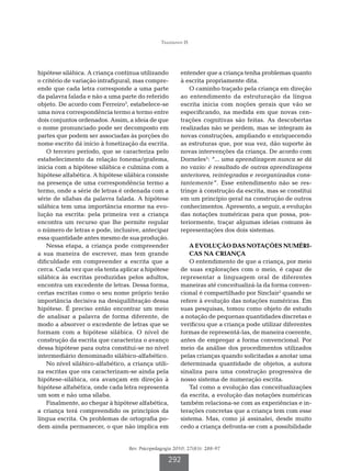 Tiggemann IS




hipótese silábica. A criança continua utilizando        entender que a criança tenha problemas quanto
o critério de variação intrafigural, mas compre-        à escrita propriamente dita.
ende que cada letra corresponde a uma parte                 O caminho traçado pela criança em direção
da palavra falada e não a uma parte do referido         ao entendimento da estruturação da língua
objeto. De acordo com Ferreiro3, estabelece-se          escrita inicia com noções gerais que vão se
uma nova correspondência termo a termo entre            especificando, na medida em que novas cen-
dois conjuntos ordenados. Assim, a ideia de que         trações cognitivas são feitas. As descobertas
o nome pronunciado pode ser decomposto em               realizadas não se perdem, mas se integram às
partes que podem ser associadas às porções do           novas construções, ampliando e enriquecendo
nome escrito dá início à fonetização da escrita.        as estruturas que, por sua vez, dão suporte às
    O terceiro período, que se caracteriza pelo         novas intervenções da criança. De acordo com
estabelecimento da relação fonema/grafema,              Dorneles5: “... uma aprendizagem nunca se dá
inicia com a hipótese silábica e culmina com a          no vazio: é resultado de outras aprendizagens
hipótese alfabética. A hipótese silábica consiste       anteriores, reintegradas e reorganizadas cons-
na presença de uma correspondência termo a              tantemente”. Esse entendimento não se res-
termo, onde a série de letras é ordenada com a          tringe à construção da escrita, mas se constitui
série de sílabas da palavra falada. A hipótese          em um princípio geral na construção de outros
silábica tem uma importância enorme na evo-             conhecimentos. Apresento, a seguir, a evolução
lução na escrita: pela primeira vez a criança           das notações numéricas para que possa, pos-
encontra um recurso que lhe permite regular             teriormente, traçar algumas ideias comuns às
o número de letras e pode, inclusive, antecipar         representações dos dois sistemas.
essa quantidade antes mesmo de sua produção.
    Nessa etapa, a criança pode compreender                 A
                                                             EVOLUÇÃO DAS NOTAÇÕES NUMÉRI-
a sua maneira de escrever, mas tem grande                   CAS NA CRIANÇA
dificuldade em compreender a escrita que a                  O entendimento de que a criança, por meio
cerca. Cada vez que ela tenta aplicar a hipótese        de suas explorações com o meio, é capaz de
silábica às escritas produzidas pelos adultos,          representar a linguagem oral de diferentes
encontra um excedente de letras. Dessa forma,           maneiras até conceitualizá-la da forma conven-
certas escritas como o seu nome próprio terão           cional é compartilhado por Sinclair2 quando se
importância decisiva na desiquilibração dessa           refere à evolução das notações numéricas. Em
hipótese. É preciso então encontrar um meio             suas pesquisas, tomou como objeto de estudo
de analisar a palavra de forma diferente, de            a notação de pequenas quantidades discretas e
modo a absorver o excedente de letras que se            verificou que a criança pode utilizar diferentes
formam com a hipótese silábica. O nível de              formas de representá-las, de maneira coerente,
construção da escrita que caracteriza o avanço          antes de empregar a forma convencional. Por
dessa hipótese para outra constitui-se no nível         meio da análise dos procedimentos utilizados
intermediário denominado silábico-alfabético.           pelas crianças quando solicitadas a anotar uma
    No nível silábico-alfabético, a criança utili-      determinada quantidade de objetos, a autora
za escritas que ora caracterizam-se ainda pela          sinaliza para uma construção progressiva de
hipótese-silábica, ora avançam em direção à             nosso sistema de numeração escrita.
hipótese alfabética, onde cada letra representa             Tal como a evolução das conceitualizações
um som e não uma sílaba.                                da escrita, a evolução das notações numéricas
    Finalmente, ao chegar à hipótese alfabética,        também relaciona-se com as experiências e in-
a criança terá compreendido os princípios da            terações concretas que a criança tem com esse
língua escrita. Os problemas de ortografia po-          sistema. Mas, como já assinalei, desde muito
dem ainda permanecer, o que não implica em              cedo a criança defronta-se com a possibilidade


                                  Rev. Psicopedagogia 2010; 27(83): 288-97

                                                   292
 
