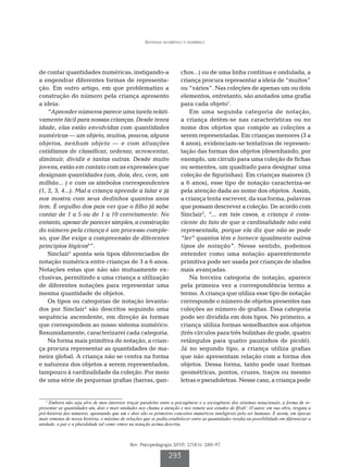 Sistemas alfabético e numérico




de contar quantidades numéricas, instigando-a                            chos...) ou de uma linha contínua e ondulada, a
a engendrar diferentes formas de representa-                             criança procura representar a ideia de “muitos”
ção. Em outro artigo, em que problematizo a                              ou “vários”. Nas coleções de apenas um ou dois
construção do número pela criança apresento                              elementos, entretanto, são anotados uma grafia
a ideia:                                                                 para cada objeto1.
    “Aprender números parece uma tarefa relati-                              Em uma segunda categoria de notação,
vamente fácil para nossas crianças. Desde tenra                          a criança detém-se nas características ou no
idade, elas estão envolvidas com quantidades                             nome dos objetos que compõe as coleções a
numéricas — um objeto, muitos, poucos, alguns                            serem representadas. Em crianças menores (3 a
objetos, nenhum objeto — e com situações                                 4 anos), evidenciam-se tentativas de represen-
cotidianas de classificar, ordenar, acrescentar,                         tação das formas dos objetos (desenhando, por
diminuir, dividir e tantas outras. Desde muito                           exemplo, um círculo para uma coleção de fichas
jovens, estão em contato com as expressões que                           ou sementes, um quadrado para designar uma
designam quantidades (um, dois, dez, cem, um                             coleção de figurinhas). Em crianças maiores (5
milhão... ) e com os símbolos correspondentes                            a 6 anos), esse tipo de notação caracteriza-se
(1, 2, 3, 4...). Mal a criança aprende a falar e já                      pela atenção dada ao nome dos objetos. Assim,
nos mostra com seus dedinhos quantos anos                                a criança tenta escrever, da sua forma, palavras
tem. É orgulho dos pais ver que o filho já sabe                          que possam descrever a coleção. De acordo com
contar de 1 a 5 ou de 1 a 10 corretamente. No                            Sinclair2, “... em tais casos, a criança é cons-
entanto, apesar de parecer simples, a construção                         ciente do fato de que a cardinalidade não está
do número pela criança é um processo comple-                             representada, porque ela diz que não se pode
xo, que lhe exige a compreensão de diferentes                            “ler” quantos têm e fornece igualmente outros
princípios lógicos6”.                                                    tipos de notação”. Nesse sentido, podemos
    Sinclair2 aponta seis tipos diferenciados de                         entender como uma notação aparentemente
notação numérica entre crianças de 3 a 6 anos.                           primitiva pode ser usada por crianças de idades
Notações estas que não são mutuamente ex-                                mais avançadas.
clusivas, permitindo a uma criança a utilização                              Na terceira categoria de notação, aparece
de diferentes notações para representar uma                              pela primeira vez a correspondência termo a
mesma quantidade de objetos.                                             termo. A criança que utiliza esse tipo de notação
    Os tipos ou categorias de notação levanta-                           corresponde o número de objetos presentes nas
dos por Sinclair2 são descritos seguindo uma                             coleções ao número de grafias. Essa categoria
sequência ascendente, em direção às formas                               pode ser dividida em dois tipos. No primeiro, a
que correspondem ao nosso sistema numérico.                              criança utiliza formas semelhantes aos objetos
Resumidamente, caracterizarei cada categoria.                            (três círculos para três bolinhas de gude, quatro
    Na forma mais primitiva de notação, a crian-                         retângulos para quatro pauzinhos de picolé).
ça procura representar as quantidades de ma-                             Já no segundo tipo, a criança utiliza grafias
neira global. A criança não se centra na forma                           que não apresentam relação com a forma dos
e natureza dos objetos a serem representados,                            objetos. Dessa forma, tanto pode usar formas
tampouco à cardinalidade da coleção. Por meio                            geométricas, pontos, cruzes, traços ou mesmo
de uma série de pequenas grafias (barras, gan-                           letras e pseudoletras. Nesse caso, a criança pode


   1
     Embora não seja alvo de meu interesse traçar paralelos entre a psicogênese e a sociogênese dos sistemas notacionais, a forma de re-
presentar as quantidades um, dois e mais unidades nos chama a atenção e nos remete aos estudos de Ifrah7. O autor, em sua obra, resgata a
pré-história dos números, apontando que um e dois são os primeiros conceitos numéricos inteligíveis pelo ser humano. E assim, em épocas
mais remotas de nossa história, o máximo de relações que se podia estabelecer entre as quantidades residia na possibilidade em diferenciar a
unidade, o par e a pluralidade tal como vimos na notação acima descrita.



                                              Rev. Psicopedagogia 2010; 27(83): 288-97

                                                                  293
 