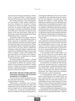 Tiggemann IS




usar uma única letra para representar a coleção         buscando procedimentos cada vez mais exatos
(cinco “A” para cinco lápis – AAAAA) ou usar            e específicos, mas não mais ou menos coeren-
uma letra diferente para cada objeto (XBAEL).           tes com suas hipóteses. Um dado que chama
   Em crianças pequenas, essa correspondên-             atenção diz respeito à “súbita aparição” dos
cia nem sempre é exata, todavia, percebe-se             algarismos numéricos que, tão logo apareçam,
uma clara intenção em relacionar o número               representam a cardinalidade de maneira corre-
de objetos ao número de grafias. Interessante           ta. Segundo as proposições de Sinclair2, conhe-
notar que, em ambos os tipos dessa categoria            cer a grafia e o nome dos numerais não implica,
de notação, as grafias são ordenadas em linha           necessariamente, em saber sua aplicação. Com
(da direita para a esquerda, da esquerda para           isso podemos entender que a criança não utiliza
direita ou de cima para baixo), ainda que os            os algarismos numéricos nas notações anteriores
objetos das coleções estejam dispostos de forma         por ainda não compreender sua utilização e fun-
desordenada sobre a superfície.                         ção, mas não por desconhecer sua simbologia
   Na quarta categoria de notação, embora se            oral e escrita.
mantenha a ideia de correspondência termo a                 Mas não seria evidente que a criança utili-
termo, aparecem os algarismos numéricos. A              zasse algarismos numéricos (ainda que escritos
criança utilizando esse tipo de notação registra        de forma inexata) ao invés de iniciar com letras
uma algarismo para cada elemento da coleção.            na correspondência termo a termo, tal como
A criança pode utilizar a sequência dos algaris-        vimos na terceira categoria de notações? Não
mos (1,2,3,4,5 para cinco objetos; 123456 para          me parece tão claro quanto parece para Ferrei-
6 objetos), como pode utilizar o algarismo que          ro1 que a criança desde muito cedo diferencia
representa a cardinalidade tantas vezes quantos         natureza e função de letras e numerais.
forem os objetos a serem representados (333                 O que pretendi mostrar nesta análise é de
para três objetos; 55555 para cinco objetos).           que em dois campos do conhecimento, epis-
Em ambos os casos, os algarismos são sempre             temologicamente diferentes, a criança pode
escritos de maneira correta.                            utilizar procedimentos similares e apoiar-se,
   Na quinta categoria de notação, o cardinal           possivelmente, em semelhantes estruturas cog-
aparece sozinho, representando de forma exata           nitivas na compreensão desses conhecimentos.
a quantidade de objetos das coleções. Final-                Se analisarmos a evolução de cada sistema
mente, na sexta categoria de notação, a criança         notacional, perceberemos que a criança parte
escreve o algarismo numérico acompanhado                de uma percepção e representação global para
de letras, representando tanto a cardinalidade,         uma progressiva atenção aos aspectos espe-
quanto a natureza dos objetos.                          cíficos e particulares dos objetos conceituais.
                                                        Entretanto, uma análise ainda mais cuidadosa
   R
    ELAÇÕES INICIAIS ENTRE PSICOGÊ-                    pode nos levar a outras constatações.
   NESE DOS SISTEMAS NOTACIONAIS                            A correspondência termo a termo parece
   ALFABÉTICO E NUMÉRICO                                guiar os procedimentos das crianças tanto em
   Com essa breve revisão à evolução do siste-          suas representações dos números quanto da
ma notacional numérico e alfabético algumas             linguagem oral. Na numeração escrita, a cor-
relações podem ser tecidas.                             respondência termo a termo aparece de forma
   Observando a progressão das notações                 clara na terceira categoria de notações, em que
numéricas podemos perceber que existe uma               a criança relaciona a quantidade de elementos
relação entre estas e a idade das crianças. Ainda       ao número de grafias correspondentes.
que as notações não se excluam mutuamente,                  Na conceitualização da linguagem escrita, a
a criança com o avanço de sua idade tende a             correspondência um a um aparece de diferentes
deixar de produzir as notações mais primitivas,         formas e em dois períodos diferentes. Antes de


                                  Rev. Psicopedagogia 2010; 27(83): 288-97

                                                   294
 