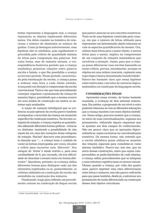 Sistemas alfabético e numérico




tentar representar a linguagem oral, a criança                     que parece associar-se aos conceitos numéricos.
representa os objetos explorando diferentes                        Trata-se de uma hipótese construída pela crian-
meios. Um deles consiste na tentativa de rela-                     ça, em que o número de letras utilizado para
cionar o número de elementos ao número de                          representar um determinado objeto relaciona-se
grafias. Como já destaquei anteriormente, essa                     com os aspectos quantificáveis do mesmo. Ora,
hipótese não se estabiliza, pois rapidamente é                     utilizar mais letras para o maior objeto, e menos
precedida pelo critério de quantidade mínima                       letras para o menor, implica na compreensão
de letras para composição das palavras. Sob                        de um conjunto de relações matemáticas que
outra forma, mas de maneira inexata, a cor-                        envolvem a seriação. Assim, para que a crian-
respondência biunívoca permite que a criança                       ça possa diferenciar suas escritas baseando-se
estabeleça primeiras relações entre palavra                        nesse critério, precisa, inicialmente, arranjar os
escrita e falada, o que lhe possibilita o avanço                   objetos em uma ordem crescente, captando uma
ao terceiro período. Nesse período, caracteriza-                   regra lógica básica denominada transitividade2.
do pela fonetização da escrita, a criança passa                    Parece-me bastante claro que nessa hipótese
a ordenar uma letra a cada sílaba emitida,                         estão imbricados conceitos de natureza lógica-
avançando em direção à compreensão da escrita                      matemática na construção da linguagem escrita.
convencional. Parece-me que esse procedimento
consegue organizar o pensamento da criança de                          CONSIDERAÇÕES FINAIS
maneira lógica, permitindo que a mesma avance                          Apresentei nessa revisão, de forma bastante
em seus modos de construção em ambos os sis-                       resumida, a evolução de dois sistemas notacio-
temas aqui analisados.                                             nais. Em ambos, a progressão de um nível a outro
    A noção de variação intrafigural que se evi-                   posterior relaciona-se com as diferentes interações
dencia na psicogênese da escrita parece também                     que a criança mantém com esses objetos simbóli-
acompanhar o raciocínio da criança em momento                      cos. Nesse artigo, procurei mostrar que a criança,
específico da construção numérica. Na terceira ca-                 no início de suas conceitualizações, organiza seu
tegoria de notação, a criança registra as quantida-                pensamento, utilizando alguns esquemas que
des utilizando diferentes formas gráficas – icônicas               se ajustam aos dois campos do conhecimento.
ou abstratas, mantendo a possibilidade de não                      Não me parece claro que as operações lógico-
repeti-las em uma das variações dessa categoria                    aritméticas sejam exclusivas na conceitualização
de notação. Sinclair2 descreve esse procedimen-                    numérica. Da mesma forma, não entendo que
to dizendo que “... a criança toma o cuidado de                    a escrita alfabética possa utilizar-se somente
variar as formas empregadas; por vezes, ela pára                   das relações espaciais para consolidar-se como
e reflete para encontrar uma ‘diferente’. Seu                      sistema simbólico. Parece-me, isso sim, que no
estoque de ‘letras’ é ainda restrito e, para uma                   início dessas construções, antes que sejam com-
cardinalidade de 6, por exemplo, ela tem dificul-                  preendidas as particularidades de cada sistema,
dade de desenhar o mesmo tanto em formas dife-                     a criança utiliza procedimentos que se integram
rentes”. Questiono, portanto, se a criança utiliza                 a uma estrutura cognitiva mais ou menos comum.
diferentes formas para distinguir cada um dos                      Mesmo quando a criança, por volta dos quatro
elementos registrados ou se, possivelmente, os                     anos, parece imprimir uma clara diferenciação
critérios utilizados na construção da escrita são                  entre letras e números, isso não parece suficiente
estendidos na construção dos números.                              para que passe também, desde já, a estruturar seu
    Finalizando, trago para reflexão um procedi-                   pensamento de modo diferenciado na construção
mento comum na construção da língua escrita                        desses dois objetos conceituais.


2
    Sobre transitividade, ver Nunes  Bryant4.



                                            Rev. Psicopedagogia 2010; 27(83): 288-97

                                                             295
 