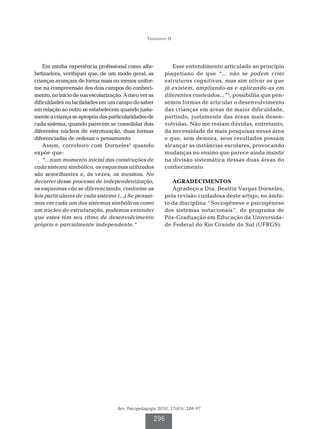Tiggemann IS




    Em minha experiência profissional como alfa-            Esse entendimento articulado ao princípio
betizadora, verifiquei que, de um modo geral, as         piagetiano de que “... não se podem criar
crianças avançam de forma mais ou menos unifor-          estruturas cognitivas, mas sim ativar as que
me na compreensão dos dois campos do conheci-            já existem, ampliando-as e aplicando-as em
mento, no início de sua escolarização. A meu ver as      diferentes conteúdos...”5, possibilita que pen-
dificuldades ou facilidades em um campo do saber         semos formas de articular o desenvolvimento
em relação ao outro se estabelecem quando justa-         das crianças em áreas de maior dificuldade,
mente a criança se apropria das particularidades de      partindo, justamente das áreas mais desen-
cada sistema, quando parecem se consolidar dois          volvidas. Não me restam dúvidas, entretanto,
diferentes núcleos de estruturação, duas formas          da necessidade de mais pesquisas nessa área
diferenciadas de ordenar o pensamento.                   e que, sem demora, seus resultados possam
    Assim, corroboro com Dorneles5 quando                alcançar as instâncias escolares, provocando
expõe que:                                               mudanças no ensino que parece ainda insistir
    “...num momento inicial das construções de           na divisão sistemática dessas duas áreas do
cada sistema simbólico, os esquemas utilizados           conhecimento.
são semelhantes e, às vezes, os mesmos. No
decorrer desse processo de independentização,               AGRADECIMENTOS
os esquemas vão se diferenciando, conforme as               Agradeço a Dra. Beatriz Vargas Dorneles,
leis particulares de cada sistema (...) Se pensar-       pela revisão cuidadosa deste artigo, no âmbi-
mos em cada um dos sistemas simbólicos como              to da disciplina “Sociogênese e psicogênese
um núcleo de estruturação, podemos entender              dos sistemas notacionais”, do programa de
que estes têm seu ritmo de desenvolvimento               Pós-Graduação em Educação da Universida-
próprio e parcialmente independente.”                    de Federal do Rio Grande do Sul (UFRGS).




                                   Rev. Psicopedagogia 2010; 27(83): 288-97

                                                    296
 