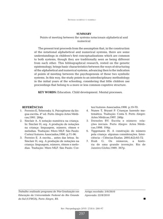 Sistemas alfabético e numérico




                                                   SUMMARY
                  Points of meeting between the systems notacionais alphabetical and
                                              numerical

                 The present text proceeds from the assumption that, in the construction
             of the notational alphabetical and numerical systems, there are some
             understandings in children’s first conceptualizations which are common
             to both systems, though they are traditionally seen as being different
             from each other. This bibliographical research, rested on the genetic
             epistemology, brings basic characteristics between the ways of structuring
             of the alphabetical and numerical systems, advancing then to the indication
             of points of meeting between the psychogenesis of these two symbolic
             systems. In this way, the study points to an interdisciplinary methodology
             in the initial years of the schooling, considering that little children use
             proceedings that belong to a more or less common cognitive structure.

                KEY WORDS: Education. Child development. Mental processes.




   REFERÊNCIAS                                                   tez/Autores Associados;1990. p.19-70.
	 1.	 Ferreiro E, Teberosky A. Psicogênese da lín-         	 4.	 Nunes T, Bryant P. Crianças fazendo ma-
      gua escrita. 4ª ed. Porto Alegre:Artes Médi-               temática. Tradução: Costa S. Porto Alegre:
      cas;1991. 284p.                                            Artes Médicas;1997. 248p.
	 2.	 Sinclair A. A notação numérica na criança.           	 5.	 Dorneles BV. Escrita e número: rela-
      In: Sinclair H, org. A produção de notações                ções iniciais. Porto Alegre: Artes Médi-
      na criança: linguagem, número, ritmos e                    cas;1998. 104p.
      melodias. Tradução: Moro MLF. São Paulo:             	 6.	 Tiggemann IS. A construção do número
      Cortez/Autores Associados;1990. p.71-96.                   pela criança: algumas considerações. Inter-
	 3.	 Ferreiro E. A escrita... antes das letras. In:             ciência – Ciências Exatas. 2005;4(2):65-72.
      Sinclair H, org. A produção de notações na           	 7.	 Ifrah    G.   Os    números,     a    histó-
      criança: linguagem, número, ritmos e melo-                 ria de uma grande invenção. Rio de
      dias. Tradução: Moro MLF. São Paulo: Cor-                  Janeiro:Globo;1989. 367p.




Trabalho realizado programa de Pós-Graduação em            Artigo recebido: 5/6/2010
Educação da Universidade Federal do Rio Grande             Aprovado: 22/8/2010
do Sul (UFRGS), Porto Alegre, RS.


                                    Rev. Psicopedagogia 2010; 27(83): 288-97

                                                     297
 