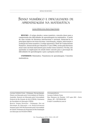 CARTIGO  DREVISÃO
                                            orso LV DE orneles BV




            Senso numérico e dificuldades de
                 aprendizagem na matemática
                                Luciana Vellinho Corso; Beatriz Vargas Dorneles




                 RESUMO - O artigo aborda o senso numérico, conceito-chave para a
             compreensão das dificuldades de aprendizagem na matemática. A partir
             de uma revisão da literatura internacional e nacional, destacam-se os
             principais tópicos em torno do tema: conceituação, origem, intervenção e
             avaliação do senso numérico. O artigo apresenta o Teste de Conhecimento
             Numérico, desenvolvido por Okamoto e Case (1996), aceito pela literatura
             atual como um bom instrumento para avaliar senso numérico. Por fim, são
             apontadas as implicações do estudo deste conceito para a prevenção de
             dificuldades de aprendizagem e para a pesquisa nesta área.

               UNITERMOS: Matemática. Transtornos de aprendizagem. Conceitos
             matemáticos.




Luciana Vellinho Corso – Pedagoga, Psicopedagoga,         Correspondência
Mestre em Educação pela Universidade de Flinders,         Luciana Vellinho Corso
Austrália. Doutora em Educação pela Universidade          Rua Marques do Pombal, 1577 apto 202 – Porto
Federal do Rio Grande do Sul (UFRGS). Professora          Alegre, RS – CEP 90540-001
da Faculdade de Educação UFRGS.                           E-mail: l.corso@terra.com.br
Beatriz Vargas Dorneles – Pedagoga, Dra em
Psicologia da Educação e do Desenvolvimento
Humano pela USP, Pós Doutorado pela Universidade
de Oxford. Professora do Programa de Pós-Graduação
em Educação da FACED/UFRGS.


                                  Rev. Psicopedagogia 2010; 27(83): 298-309

                                                    298
 