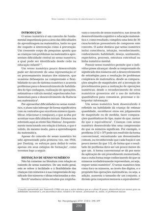 Senso numérico e dificuldades de aprendizagem na matemática




    INTRODUÇÃO                                                   vam o conceito de senso numérico, nas áreas de
    O senso numérico é um conceito de funda-                     desenvolvimento cognitivo e educação matemá-
mental importância para a área das dificuldades                  tica e, como resultado, compilou uma lista de 30
de aprendizagem na matemática, tanto no que                      características presumíveis de comporem este
diz respeito à intervenção como à prevenção.                     conceito. O autor destaca que senso numérico
Um crescente corpo de pesquisas aponta que                       inclui consciência, intuição, reconhecimento,
as crianças com problemas na matemática apre-                    conhecimento, habilidade, desejo, sentimento,
sentam dificuldade central no senso numérico,                    expectativa, processo, estrutura conceitual ou
a qual pode ser identificada desde cedo na                       linha numérica mental.
educação infantil1-3.                                                Possuir senso numérico permite que o indi-
    Um senso numérico pouco desenvolvido                         víduo possa alcançar: desde a compreensão do
pode ser decorrente de uma representação e/                      significado dos números até o desenvolvimento
ou processamento imaturo dos números, que                        de estratégias para a resolução de problemas
ocasiona defasagens na compreensão e flexi-                      complexos de matemática; desde as compara-
bilidade no uso do sistema numérico e acarreta                   ções simples de magnitudes até a invenção de
problemas para o desenvolvimento de habilida-                    procedimentos para a realização de operações
des do tipo contagem, realização de operações,                   numéricas; desde o reconhecimento de erros
estimativas e cálculo mental, aspectos estes fun-                numéricos grosseiros até o uso de métodos
damentais para o desenvolvimento da fluência                     quantitativos para comunicar, processar e in-
em matemática4.                                                  terpretar informação.
    Por apresentar dificuldades no senso numé-                       Um senso numérico bem desenvolvido é
rico, o aluno não interage de forma significativa                refletido na habilidade da criança de estimar
com os contextos que envolvem número (quan-                      quantidade, reconhecer erros em julgamentos
tificar, relacionar e comparar), o que acaba por                 de magnitude ou de medida, fazer compara-
acentuar suas dificuldades iniciais. Estamos nos                 ções quantitativas do tipo, maior do que, menor
referindo aqui ao efeito São Mateus1, frequente-                 do que e equivalência5. Crianças com senso
mente mencionado em relação à leitura, e que é                   numérico desenvolvido têm uma compreensão
válido, do mesmo modo, para a aprendizagem                       do que os números significam. Por exemplo, o
da matemática.                                                   problema 5/12 + 3/7 pode ser resolvido da forma
    Apesar do conceito de senso numérico ter                     convencional, encontrando um denominador
sido apresentado pela primeira vez, em 1954,                     comum, ou reconhecendo que cada fração é um
por Dantzig, os esforços para defini-lo estão                    pouco menor do que 1/2, de forma que o resul-
apenas em seus estágios de formação5, como                       tado do problema deve ser um pouco menor do
veremos logo a seguir.                                           que um. A forma convencional se dá por meio
                                                                 da aplicação de um procedimento memorizado,
    DEFINIÇÃO DE SENSO NUMÉRICO                                  mas a outra forma exige conhecimento do que os
    Não há consenso na literatura com relação ao                 números verdadeiramente representam, ou seja,
conceito de senso numérico. De um modo geral,                    requer senso numérico7. O senso numérico tem
este se refere à facilidade e à flexibilidade das                como foco os números, ao invés dos dígitos, e o
crianças com números e à sua compreensão do sig-                 propósito das operações matemáticas, ou seja, a
nificado dos números e ideias relacionadas a eles.               adição, aumenta o tamanho de um conjunto, a
    Berch6 analisou vários estudos que engloba-                  divisão gera conjuntos menores e equivalentes8.


1
 Conceito apresentado por Stanovich (1986) em que o autor destaca que se o aluno lê pouco, desenvolverá em menor grau as
habilidades necessárias e, em decorrência disso, tenderá a ler menos, acentuando-se, assim, os problemas iniciais.



                                       Rev. Psicopedagogia 2010; 27(83): 298-309

                                                           299
 