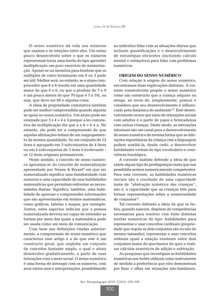 Corso LV  Dorneles BV




    O senso numérico dá vida aos números                 ao indivíduo lidar com as situações diárias que
que usamos e às relações entre eles. Um senso            incluem quantificações e o desenvolvimento
pouco desenvolvido sobre o que os números                de estratégias eficientes (incluindo cálculo
representam torna uma tarefa do tipo aprender            mental e estimativa) para lidar com problemas
multiplicação um puro exercício de memoriza-             numéricos.
ção. Apoiar-se na memória para lembrar que os
múltiplos de cinco terminarão em 0 ou 5 pode                 ORIGEM DO SENSO NUMÉRICO
ser útil. Melhor será, no entanto, se o aluno com-           Com relação à origem do senso numérico,
preender que 6 x 8 resulta em uma quantidade             encontramos duas explicações distintas. A cor-
maior do que 6 x 6, ou que o produto de 7 e 9            rente construtivista propõe o senso numérico
é um pouco menor do que 70 (que é 7 x 10), ou            como um constructo que a criança adquire ou
seja, que deve ser 60 e alguma coisa.                    atinge, ao invés de, simplesmente, possuir e
    A ideia de propriedade comutativa também             considera que seu desenvolvimento é influen-
pode ser melhor compreendida quando alguém               ciado pela dinâmica do ambiente5,8. Este desen-
se apoia no senso numérico. Um aluno pode ser            volvimento ocorre por meio de interações sociais
ensinado que 3 x 4 = 4 x 3 porque a lei comuta-          com adultos e a partir de jogos e brincadeiras
tiva da multiplicação diz que a x b = b x a. No          com outras crianças. Deste modo, as interações
entanto, ele pode ter a compreensão de que               informais são um canal para o desenvolvimento
aquelas afirmações tratam de um reagrupamen-             do senso numérico da mesma forma que as inte-
to da mesma quantidade. Se um conjunto de 12             rações espontâneas da criança com a linguagem
itens é agrupado em 3 subconjuntos de 4 itens            podem auxiliá-la, desde cedo, a desenvolver
ou em 4 subconjuntos de 3 itens é irrelevante -          habilidades verbais do tipo vocabulário e cons-
os 12 itens originais permanecem.                        ciência fonológica.
    Neste sentido, o conceito de senso numéri-               A corrente inatista defende a ideia de que
co aproxima-se do conceito de numeralização              existe algum tipo de predisposição inata que nos
apresentado por Nunes  Bryant9 em que ser               possibilita sermos numericamente competentes.
numeralizado significa uma familiaridade com             Para esta corrente, as habilidades numéricas
números e uma capacidade de usar habilidades             iniciais são o resultado de uma capacidade
matemáticas que permitam enfrentar as neces-             inata de “abstração numérica das crianças”,
sidades diárias. Significa, também, uma habi-            isto é, a capacidade que as crianças têm para
lidade de apreciar e compreender informações             formar representações sobre a numerosidade
que são apresentadas em termos matemáticos,              de conjuntos10.
como gráficos, tabelas e mapas, por exemplo.                 Tal corrente defende a ideia de que os be-
Juntos, estes aspectos indicam que a pessoa              bês, quando nascem, dispõem de competências
numeralizada deveria ser capaz de entender as            necessárias para resolver com êxito distintas
formas por meio das quais a matemática pode              tarefas numéricas do tipo: habilidades para
ser usada como um meio de comunicação.                   representar e usar conceitos cardinais (proprie-
    Com base nas definições citadas anterior-            dade que regula se dois conjuntos são ou não do
mente, a compreensão de senso numérico que               mesmo tamanho), representar e usar conceitos
caracteriza esse artigo é a de que este é um             ordinais (qual a relação existente entre dois
constructo geral, que engloba um conjunto                conjuntos maior do que/menor do que) e reali-
de conceitos bastante amplo, o qual o aluno              zar cálculos numéricos de adição e subtração.
desenvolve gradativamente, a partir de suas                  As pesquisas que investigam as habilidades
interações com o meio social. O senso numérico           numéricas nos bebês utilizam como instrumento
é uma forma de interagir com os números, com             de medida a preferência que eles demonstram
seus vários usos e interpretações, possibilitando        por fixar o olhar em situações não-familiares.


                                  Rev. Psicopedagogia 2010; 27(83): 298-309

                                                   300
 