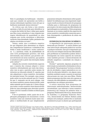 Senso numérico e dificuldades de aprendizagem na matemática




Este é o paradigma da habituação – desabitu-                      possuirmos intuições elementares sobre quanti-
ação que consiste em apresentar aos bebês a                       dades? Acreditamos que uma importante impli-
mesma estimulação repetidas vezes até que se                      cação resulta no desenvolvimento de pesquisas
habituem mostrando menos interesse11.                             voltadas para a elaboração de programas de
    As críticas que são feitas a tais estudos                     prevenção e de intervenção das dificuldades de
apontam a falta de precisão para identificar se                   aprendizagem na matemática. Estes programas
a reação dos bebês de fixar o olhar para aquilo                   baseiam-se no ensino explícito dos aspectos de
que lhes causa estranheza é uma resposta que                      senso numérico considerados essenciais para o
sugere identificação de quantidade ou uma                         bom desempenho e proficiência do aluno em
resposta que revela estranheza a diferentes                       matemática.
variáveis como densidade, brilho, perímetro dos
objetos envolvidos no teste12.                                        INTERVENÇÃO EM SENSO NUMÉRICO
    Vemos, assim, que a evidência empírica                            A importância da intervenção precoce é
de que dispomos para determinar as origens                        destacada por Dowker15. A autora lembra que
das competências numéricas e aritméticas dos                      uma intervenção adequada poderá ter sucesso
bebês é ainda insuficiente e muito controver-                     a qualquer momento, mas que é importante que
sa. “[...] partimos, então, da possibilidade de                   ela ocorra nos estágios iniciais das dificuldades,
uma certa predisposição genética, não bem                         pois problemas na matemática podem afetar o
determinada, mas existente, que permite o de-                     desempenho em outros aspectos do currículo,
senvolvimento do senso numérico, que poderá                       como também prevenir o desenvolvimento de
ir amadurecendo a partir das interações dadas                     atitudes negativas e ansiedade em relação a
pela cultura”13.                                                  esta área.
    Adeptos da corrente construtivista sugerem                        Dowker16 apresenta algumas propostas de
que a maioria das crianças adquire o senso                        intervenção na matemática destinadas à educa-
numérico informalmente por meio das intera-                       ção infantil. Tais programas2 incluem a introdu-
ções com os pais e parentes antes mesmo de                        ção de atividades e jogos matemáticos no cur-
entrarem na educação infantil. E, aquelas que                     rículo da educação infantil e, em alguns casos,
não adquiriram o senso numérico, necessitam                       também auxiliam os pais a usarem os materiais
de instrução formal. Por exemplo, uma criança                     educacionais em casa com seus filhos. Muitos
pode entrar na escola sabendo que 8 é 3 maior                     destes programas não têm como alvo apenas as
do que 5, enquanto um de seus colegas, com                        crianças com dificuldades na matemática e sim
um senso numérico menos desenvolvido, pode                        apresentam um enfoque preventivo.
saber somente que 8 é maior do 5. Outra criança                       A autora menciona dois programas de
que tenha o senso numérico bem desenvolvido                       intervenção individualizados, desenvolvidos
pode ter uma estratégia para descobrir quanto                     recentemente, que enfocam o senso numérico
maior o 8 é do 5 usando os dedos ou blocos para                   (numeracy) em crianças de primeira série: o
contar5,14.                                                       programa Mathematics Recovery, desenvolvido
    É de se questionar, então, quais são as im-                   na Austrália, e o programa Numeracy Reco-
plicações pedagógicas de encararmos o senso                       very, desenvolvido em Oxford. Embora ainda
numérico como um construto muito mais com-                        estejam sob avaliação, ambos têm se mostrado
plexo e multifacetado do que simplesmente                         promissores já que os alunos que participaram


2
  Dowker (2005) refere tais programas: Nos Estados Unidos – Big Math for Little Kids (GINSBURG et al., 1999), Head Start (AR-
NOLD; FISHER; DOCTOROFF; DOBBS, 2002), Berkeley Maths Readiness Project (STARKEY; KLEIN, 2000), Right Start (GRIFFIN;
CASE; SIEGLER, 1994). Na Holanda – Additional Early Mathematics Program (VAN DE RIJT; VAN LUIT, 1998). Na Inglaterra
– Family Numeracy (ROBERTS, 2001).



                                         Rev. Psicopedagogia 2010; 27(83): 298-309

                                                            301
 