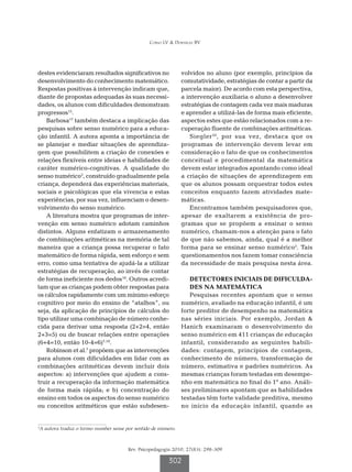 Corso LV  Dorneles BV




destes evidenciaram resultados significativos no                  volvidos no aluno (por exemplo, princípios da
desenvolvimento do conhecimento matemático.                       comutatividade, estratégias de contar a partir da
Respostas positivas à intervenção indicam que,                    parcela maior). De acordo com esta perspectiva,
diante de propostas adequadas às suas necessi-                    a intervenção auxiliaria o aluno a desenvolver
dades, os alunos com dificuldades demonstram                      estratégias de contagem cada vez mais maduras
progressos15.                                                     e aprender a utilizá-las de forma mais eficiente,
    Barbosa17 também destaca a implicação das                     aspectos estes que estão relacionados com a re-
pesquisas sobre senso numérico para a educa-                      cuperação fluente de combinações aritméticas.
ção infantil. A autora aponta a importância de                       Siegler 20 , por sua vez, destaca que os
se planejar e mediar situações de aprendiza-                      programas de intervenção devem levar em
gem que possibilitem a criação de conexões e                      consideração o fato de que os conhecimentos
relações flexíveis entre ideias e habilidades de                  conceitual e procedimental da matemática
caráter numérico-cognitivas. A qualidade do                       devem estar integrados apontando como ideal
senso numérico3, construído gradualmente pela                     a criação de situações de aprendizagem em
criança, dependerá das experiências materiais,                    que os alunos possam orquestrar todos estes
sociais e psicológicas que ela vivencia e estas                   conceitos enquanto fazem atividades mate-
experiências, por sua vez, influenciam o desen-                   máticas.
volvimento do senso numérico.                                        Encontramos também pesquisadores que,
    A literatura mostra que programas de inter-                   apesar de exaltarem a existência de pro-
venção em senso numérico adotam caminhos                          gramas que se propõem a ensinar o senso
distintos. Alguns enfatizam o armazenamento                       numérico, chamam-nos a atenção para o fato
de combinações aritméticas na memória de tal                      de que não sabemos, ainda, qual é a melhor
maneira que a criança possa recuperar o fato                      forma para se ensinar senso numérico5. Tais
matemático de forma rápida, sem esforço e sem                     questionamentos nos fazem tomar consciência
erro, como uma tentativa de ajudá-la a utilizar                   da necessidade de mais pesquisa nesta área.
estratégias de recuperação, ao invés de contar
de forma ineficiente nos dedos18. Outros acredi-                     D
                                                                      ETECTORES INICIAIS DE DIFICULDA-
tam que as crianças podem obter respostas para                       DES NA MATEMÁTICA
os cálculos rapidamente com um mínimo esforço                        Pesquisas recentes apontam que o senso
cognitivo por meio do ensino de “atalhos”, ou                     numérico, avaliado na educação infantil, é um
seja, da aplicação de princípios de cálculos do                   forte preditor de desempenho na matemática
tipo utilizar uma combinação de número conhe-                     nas séries iniciais. Por exemplo, Jordan 
cida para derivar uma resposta (2+2=4, então                      Hanich examinaram o desenvolvimento do
2+3=5) ou de buscar relações entre operações                      senso numérico em 411 crianças de educação
(6+4=10, então 10-4=6)7,18.                                       infantil, considerando as seguintes habili-
    Robinson et al.7 propõem que as intervenções                  dades: contagem, princípios de contagem,
para alunos com dificuldades em lidar com as                      conhecimento de número, transformação de
combinações aritméticas devem incluir dois                        número, estimativa e padrões numéricos. As
aspectos: a) intervenções que ajudem a cons-                      mesmas crianças foram testadas em desempe-
truir a recuperação da informação matemática                      nho em matemática no final do 1º ano. Análi-
de forma mais rápida; e b) concentração do                        ses preliminares apontam que as habilidades
ensino em todos os aspectos do senso numérico                     testadas têm forte validade preditiva, mesmo
ou conceitos aritméticos que estão subdesen-                      no início da educação infantil, quando as


3
    A autora traduz o termo number sense por sentido de número.



                                          Rev. Psicopedagogia 2010; 27(83): 298-309

                                                            302
 