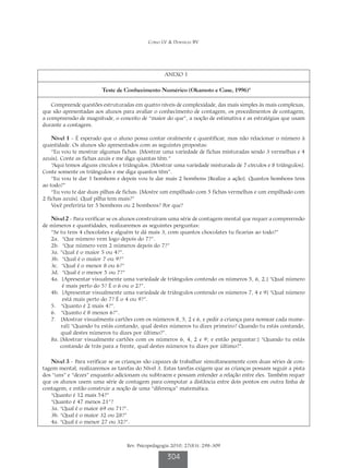 Corso LV  Dorneles BV




                                                   ANEXO 1

                        Teste de Conhecimento Numérico (Okamoto e Case, 1996)4

    Compreende questões estruturadas em quatro níveis de complexidade, das mais simples às mais complexas,
que são apresentadas aos alunos para avaliar o conhecimento de contagem, os procedimentos de contagem,
a compreensão de magnitude, o conceito de “maior do que”, a noção de estimativa e as estratégias que usam
durante a contagem.

    Nível 1 - É esperado que o aluno possa contar oralmente e quantificar, mas não relacionar o número à
quantidade. Os alunos são apresentados com as seguintes propostas:
    “Eu vou te mostrar algumas fichas. [Mostrar uma variedade de fichas misturadas sendo 3 vermelhas e 4
azuis]. Conte as fichas azuis e me diga quantas têm.”
    “Aqui temos alguns círculos e triângulos. [Mostrar uma variedade misturada de 7 círculos e 8 triângulos].
Conte somente os triângulos e me diga quantos têm”.
    “Eu vou te dar 1 bombom e depois vou te dar mais 2 bombons [Realize a ação]. Quantos bombons tens
ao todo?”
    “Eu vou te dar duas pilhas de fichas. [Mostre um empilhado com 5 fichas vermelhas e um empilhado com
2 fichas azuis]. Qual pilha tem mais?”
    Você preferiria ter 5 bombons ou 2 bombons? Por que?

   Nível 2 - Para verificar se os alunos construíram uma série de contagem mental que requer a compreensão
de números e quantidades, realizaremos as seguintes perguntas:
   “Se tu tens 4 chocolates e alguém te dá mais 3, com quantos chocolates tu ficarias ao todo?”
   2a. “Que número vem logo depois do 7?”.
   2b. “Que número vem 2 números depois do 7?”
   3a. ”Qual é o maior 5 ou 4?”.
   3b. “Qual é o maior 7 ou 9?”
   3c. “Qual é o menor 8 ou 6?”
   3d. “Qual é o menor 5 ou 7?”
   4a.  Apresentar visualmente uma variedade de triângulos contendo os números 5, 6, 2.] “Qual número
         [
         é mais perto do 5? É o 6 ou o 2?”.
   4b.  Apresentar visualmente uma variedade de triângulos contendo os números 7, 4 e 9] “Qual número
         [
         está mais perto do 7? É o 4 ou 9?”.
   5. “Quanto é 2 mais 4?”.
   6. “Quanto é 8 menos 6?”.
   7.   Mostrar visualmente cartões com os números 8, 5, 2 e 6, e pedir a criança para nomear cada nume-
        [
        ral] “Quando tu estás contando, qual destes números tu dizes primeiro? Quando tu estás contando,
        qual destes números tu dizes por último?”.
   8a.  Mostrar visualmente cartões com os números 6, 4, 2 e 9; e então perguntar:] “Quando tu estás
        [
        contando de trás para a frente, qual destes números tu dizes por último?”.

   Nível 3 - Para verificar se as crianças são capazes de trabalhar simultaneamente com duas séries de con-
tagem mental, realizaremos as tarefas do Nível 3. Estas tarefas exigem que as crianças possam seguir a pista
dos “uns” e “dezes” enquanto adicionam ou subtraem e possam entender a relação entre eles. Também requer
que os alunos usem uma série de contagem para computar a distância entre dois pontos em outra linha de
contagem, e então construir a noção de uma “diferença” matemática.
   “Quanto é 12 mais 54?”
   “Quanto é 47 menos 21”?
   3a. “Qual é o maior 69 ou 71?”.
   3b. “Qual é o maior 32 ou 28?”
   4a. “Qual é o menor 27 ou 32?”.



                                   Rev. Psicopedagogia 2010; 27(83): 298-309

                                                    304
 