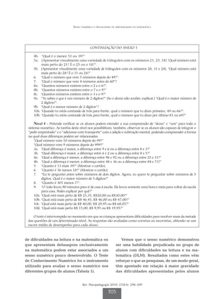 Senso numérico e dificuldades de aprendizagem na matemática




                                           CONTINUAÇÃO DO ANEXO 1

    4b. “Qual é o menor 51 ou 39?”
    5a.  Apresentar visualmente uma variedade de triângulos com os números 21, 25, 18] “Qual número está
          [
          mais perto do 21? É o 25 ou o 18?”.
    5b. Apresentar visualmente uma variedade de triângulos com os números 28, 31 e 24]. “Qual número está
          [
          mais perto do 28? É o 31 ou 24?”
    6. “Qual o número que vem 5 números depois do 49?”.
    7. “Qual o número que vem 4 números antes do 60”?
    8a. “Quantos números existem entre o 2 e o 6?”.
    8b. “Quantos números existem entre o 7 e o 9?”
    8c. “Quantos números existem entre o 3 e o 9?”
    9a.   Tu sabes o que é um número de 2 dígitos?” [Se o aluno não souber, explicar.] “Qual é o maior número de
          “
          2 dígitos?”.
    9b. “Qual é o menor número de 2 dígitos”?
    10a. “Quando tu estás contando de trás para frente, qual o número que tu dizes primeiro, 49 ou 66?”.
    10b. “Quando tu estás contando de trás para frente, qual o número que tu dizes por último 81 ou 69?”

     Nível 4 – Pretende verificar se os alunos podem estender a sua compreensão de “dezes” e “uns” para todo o
 sistema numérico. As tarefas deste nível nos possibilitam, também, observar se os alunos são capazes de integrar o
 “pedir emprestado” e o “adicionar com transporte” com a adição e subtração mental, podendo compreender a forma
 na qual duas diferenças podem ser relacionadas.
     “Qual número vem 10 números depois do 99?”
     “Qual número vem 9 números depois do 999?”
     3a. “Qual diferença é maior, a diferença entre 9 e 6 ou a diferença entre 8 e 3?”
     3b. “Qual diferença é maior, a diferença entre 6 e 2 ou a diferença entre 8 e 5?”
     4a. “Qual a diferença é menor, a diferença entre 96 e 92 ou a diferença entre 25 e 11?”
     4b. “Qual a diferença é menor, a diferença entre 48 e 36 ou a diferença entre 84 e 73?”
     5. “Quanto é 13 mais 39?” [Mostrar o cartão].
     6. “Quanto é 36 menos 18?” [Mostrar o cartão].
     7.   Eu te perguntei antes sobre números de dois dígitos. Agora, eu quero te perguntar sobre números de 5
           “
           dígitos. Qual é o maior número de 5 dígitos?”
     8. “Quanto é 301 menos 7?”.
     9.  “O João levou 90 minutos para ir de casa à escola. Ele levou somente uma hora e meia para voltar da escola
           
           para casa. Podes explicar por quê?”
     10a. “Qual está mais perto de R$ 25,35, R$20,00 ou R$30,00?”
     10b. “Qual está mais perto de R$ 46,45, R$ 46,00 ou R$ 47,00?”
     10c. “Qual está mais perto de R$ 40,00, R$ 29,95 ou R$ 68,05?”
     10d. “Qual está mais perto R$ 15,00, R$ 9,95 ou R$ 19,95?”

     O teste é interrompido no momento em que as crianças apresentam dificuldades para resolver mais da metade
 das questões de um determinado nível. As respostas são avaliadas como corretas ou incorretas, obtendo-se um
 escore médio de desempenho para cada aluno.



de dificuldades na leitura e na matemática ou                     Vemos que o senso numérico demonstrou
que apresentam defasagens exclusivamente                       ser uma habilidade prejudicada no grupo de
na matemática podem estar associados a um                      alunos com dificuldades na leitura e na ma-
senso numérico pouco desenvolvido. O Teste                     temática (DLM). Resultados como estes vêm
de Conhecimento Numérico foi o instrumento                     reforçar o que as pesquisas, de um modo geral,
utilizado para avaliar o senso numérico nos                    têm apontado em relação à maior gravidade
diferentes grupos de alunos (Tabela 1).                        das dificuldades apresentadas pelos alunos


                                      Rev. Psicopedagogia 2010; 27(83): 298-309

                                                         305
 
