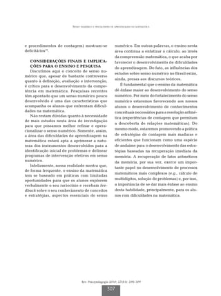 Senso numérico e dificuldades de aprendizagem na matemática




e procedimentos de contagem) mostram-se                   numérico. Em outras palavras, o ensino nesta
deficitários19.                                           área continua a enfatizar o cálculo, ao invés
                                                          da compreensão matemática, o que acaba por
   C
    ONSIDERAÇÕES FINAIS E IMPLICA-                       favorecer o desenvolvimento de dificuldades
   ÇÕES PARA O ENSINO E PESQUISA                          de aprendizagem. De fato, as influências dos
   Discutimos aqui o conceito de senso nu-
                                                          estudos sobre senso numérico no Brasil estão,
mérico que, apesar de bastante controverso
                                                          ainda, presas aos discursos teóricos.
quanto à definição, avaliação e intervenção,
é crítico para o desenvolvimento da compe-                    É fundamental que o ensino da matemática
tência em matemática. Pesquisas recentes                  dê ênfase maior ao desenvolvimento do senso
têm apontado que um senso numérico pouco                  numérico. Por meio do fortalecimento do senso
desenvolvido é uma das características que                numérico estaremos favorecendo aos nossos
acompanha os alunos que enfrentam dificul-                alunos o desenvolvimento de conhecimentos
dades na matemática.                                      conceituais necessários para a resolução aritmé-
   Não restam dúvidas quanto à necessidade
                                                          tica (experiências de contagem que permitam
de mais estudos nesta área de investigação
                                                          a descoberta de relações matemáticas). Do
para que possamos melhor refinar e opera-
                                                          mesmo modo, estaremos promovendo a prática
cionalizar o senso numérico. Somente, assim,
a área das dificuldades de aprendizagem na                de estratégias de contagem mais maduras e
matemática estará apta a aprimorar a natu-                eficientes que funcionam como uma espécie
reza dos instrumentos desenvolvidos para a                de andaime para o desenvolvimento das estra-
identificação inicial de problemas e delinear             tégias baseadas na recuperação imediata da
programas de intervenção efetivos em senso                memória. A recuperação de fatos aritméticos
numérico.                                                 da memória, por sua vez, exerce um impor-
   Infelizmente, nossa realidade mostra que,
                                                          tante papel no desenvolvimento de processos
de forma frequente, o ensino da matemática
                                                          matemáticos mais complexos (e.g., cálculo de
tem se baseado em práticas com limitadas
oportunidades para que os alunos explorem                 multidígitos, solução de problemas) e, por isso,
verbalmente o seu raciocínio e recebam fee-               a importância de se dar mais ênfase ao ensino
dback sobre o seu conhecimento de conceitos               desta habilidade, principalmente, para os alu-
e estratégias, aspectos essenciais do senso               nos com dificuldades na matemática.




                                Rev. Psicopedagogia 2010; 27(83): 298-309

                                                    307
 