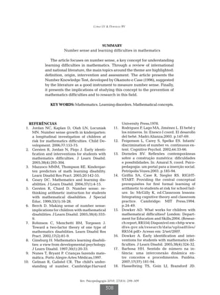 Corso LV  Dorneles BV




                                                  SUMMARY
                         Number sense and learning difficulties in mathematics

                 The article focuses on number sense, a key concept for understanding
             learning difficulties in mathematics. Through a review of international
             and national literature, the main topics around the theme are highlighted:
             definition, origin, intervention and assessment. The article presents the
             Number Knowledge Test, developed by Okamoto e Case (1996), suggested
             by the literature as a good instrument to measure number sense. Finally,
             it presents the implications of studying this concept to the prevention of
             mathematics difficulties and to research in this field.

                KEY WORDS: Mathematics. Learning disorders. Mathematical concepts.




   REFERÊNCIAS                                                  University Press;1978.
	 1.	 Jordan NC, Kaplan D, Olah LN, Locuniak              	11.	 Rodriguez P, Lago MA, Jiménez L. El bebê y
      MN. Number sense growth in kndergarten:                   los números. In: Enesco I coord. El desarollo
      a longitudinal investigation of children at               del bebé. Madri:Alianza;2003. p.147-69.
      risk for mathematics difficulties. Child De-        	12.	 Feigenson L, Carey S, Spelke ES. Infants’
      velopment. 2006;77:153-75.                                discrimination of number vs. continuous ex-
	 2.	 Gersten R, Jordan N, Flojo J. Early identi-               tent. Cognitive Psychol. 2002;44:33-66.
      fication and interventions for students with        	13.	 Dorneles BV. Reflexões contemporâneas
      mathematics difficulties. J Learn Disabil.                sobre a construção numérica: dificuldades
      2005;38(4):293-304.                                       e possibilidades. In: Amaral S, coord. Psico-
	 3.	 Mazzoco MMM, Thompson RE. Kindergar-                      pedagogia: um portal para a inserção social.
      ten predictors of math learning disability.               Petrópolis:Vozes;2003. p.185-94.
      Learn Disabil Res Pract. 2005;20:142-55.            	14.	 Griffin SA, Case R, Siegler RS. RIGHT-
	 4.	 Geary DC. Mathematics and learning dis-                   START: Providing the central conceptual
      abilities. J Learn Disabil. 2004;37(1):4-15.              prerequisites for first formal learning of
	 5.	 Gersten R, Chard D. Number sense: re-                     arithmetic to students at risk for school fail-
      thinking arithmetic instruction for students              ure. In: McGilly K, ed.Classroom lessons:
      with mathematical disabilities. J Special                 Integrating cognitive theory and classroom
      Educ. 1999;33(1):18-28.                                   practice. Cambridge: MIT Press;1994.
	 6.	 Berch D. Making sense of number sense:                    p.24-49.
      implications for children with mathematical         	15.	 Dowker AD. What works for children with
      disabilities. J Learn Disabil. 2005;38(4):333-            mathematical difficulties? London: Depart-
      9.                                                        ment for Education and Skills;2004. (Resear-
	 7.	 Robinson C, Menchetti BM, Torgesen J.                     ch report, RR554) Disponível em:http:www.
      Toward a two-factor theory of one type of                 dfes.gov.uk/research/data/uploadfiles/
      mathematics disabilities. Learn Disabil Res               RR554.pdf Acesso em: 2/set/2007.
      Pract. 2002;17(2):81-9.                             	16.	 Dowker A. Early identification and inter-
	 8.	 Ginsburg H. Mathematics learning disabili-                ventions for students with mathematics dif-
      ties: a view from developmental psychology.               ficulties. J Learn Disabil. 2005;38(4):324-32.
      J Learn Disabil. 1997;30(1):20-33.                  	17.	 Barbosa HH. Sentido de número na in-
	 9.	 Nunes T, Bryant P. Crianças fazendo mate-                 fância: uma interconexão dinâmica en-
      mática. Porto Alegre:Artes Médicas;1997.                  tre conceitos e procedimentos. Paidéia.
	10.	 Gelman R, Galistel CR. The child’s under-                 2007;17(37):181-94.
      standing of number. Cambridge:Harvard               	18.	 Hasselbring TS, Goin LI, Bransford JD.



                                   Rev. Psicopedagogia 2010; 27(83): 298-309

                                                    308
 