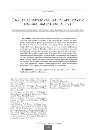 ESTUDOFV et al.
                                                       Bonini DE CASO




  Problemas emocionais em um adulto com
        dislexia: um estudo de caso

  Flávia Vianna Bonini; Raquel Regina Mari; Sandra Aparecida dos Anjos; Viviane Joveliano; Sueli Cristina de Pauli Teixeira




                 RESUMO – Este trabalho visa abordar os diversos tipos de sentimentos
              causados pela dislexia, baseando-se em um relato real, obtido por meio
              de uma entrevista em que o sujeito relatou suas experiências e frustrações
              do início da sua vida escolar até a fase adulta. Com isto focou-se na
              análise do discurso do sujeito, selecionando os recortes mais significativos
              e interpretados à luz da literatura. Desse modo, procurou-se salientar
              os prejuízos emocionais causados pela baixa-estima, agressividade,
              ansiedade, depressão, ou pelo medo de errar ou de ser descoberto, entre
              outros sentimentos apontados nesta pesquisa e comumente encontrados
              em indivíduos com dislexia que podem se estender, afetando tanto o plano
              social quanto o profissional. Porém esses sentimentos podem ser superados
              por meio de um diagnóstico correto, possibilitando assim um tratamento
              eficaz, mas a principal causa de superação pode estar ligada à habilidade
              desenvolvida em superar, estrategicamente, as dificuldades.

                 UNITERMOS: Dislexia. Transtornos de aprendizagem. Adulto.
              Instituições acadêmicas. Emoções.



Flávia Vianna Bonini – Fonoaudióloga e Psicopedagoga             Correspondência
formada pelo Centro Universitário Barão de Mauá,                 Sueli Cristina de Pauli Teixeira
Ribeirão Preto, SP.                                              Rua 1, casa 15, Condomínio Bosque das Colinas -
Raquel Regina Mari – Pedagoga e Psicopedagoga                    Royal Park - Bonfim Paulista, SP - CEP 14110-000
formada pelo Centro Universitário Barão de Mauá,                 E-mail: scpauli@ig.com.br
Ribeirão Preto, SP.
Sandra Aparecida dos Anjos – Pedagoga e
Psicopedagoga formada pelo Centro Universitário
Barão de Mauá, Ribeirão Preto, SP.
Viviane Joveliano – Pedagoga e Psicopedagoga
formada pelo Centro Universitário Barão de Mauá,
Ribeirão Preto, SP.
Sueli Cristina de Pauli Teixeira – Psicóloga, Mestre
e Doutora em Psicologia pela Universidade de São
Paulo – Ribeirão Preto, Professora e coordenadora do
curso de pós-graduação em Psicopedagogia do Centro
Universitário Barão de Mauá, Ribeirão Preto-SP. Profª
Substituta da UFSCar, proferindo aulas de Psicologia
do Desenvolvimento e Psicologia da Educação aos
cursos de licenciatura do campus.


                                         Rev. Psicopedagogia 2010; 27(83): 310-22

                                                           310
 
