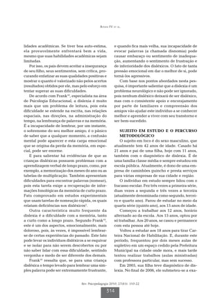 Bonini FV et al.




lidades acadêmicas. Se tiver boa auto-estima,           e quando fica mais velha, sua incapacidade de
ela provavelmente enfrentará bem a vida,                evocar palavras (a chamada disnomia) pode
mesmo que suas habilidades acadêmicas sejam             causar embaraço ou sentimento de inadequa-
limitadas.                                              ção, aumentando o sentimento de frustração e
    Por isso, os pais devem aceitar a insegurança       de inferioridade dos disléxicos. O fato de tanta
de seu filho, seus sentimentos, sem crítica, pro-       pressão emocional em dar o melhor de si, pode
curando enfatizar as suas qualidades positivas e        torná-los agressivos.
mostrar o quanto é valorizado não pelos acertos            Com base nos pontos abordados nesta pes-
(resultados) obtidos por ele, mas pelo esforço em       quisa, é importante salientar que a dislexia é um
tentar superar as suas dificuldades.                    problema neurológico e não pode ser ignorado,
    De acordo com Frank10, especialista na área         pois nenhum disléxico deixará de ser disléxico,
de Psicologia Educacional, a dislexia é muito           mas com o consistente apoio e encorajamento
mais que um problema de leitura, pois esta              por parte de familiares e compreensão dos
dificuldade se estende na escrita, nas relações         amigos vão ajudar este indivíduo a se conhecer
espaciais, nas direções, na administração do            melhor e aprender a viver com seu transtorno e
tempo, na lembrança de palavras e na memória.           ser bem-sucedido.
É a incapacidade de lembrar, por um instante,
o sobrenome do seu melhor amigo; é o pânico                 SUJEITO EM ESTUDO E O PERCURSO
de saber que a qualquer momento, a confusão                 METODOLÓGICO
mental pode aparecer e esta carga emocional                 O sujeito em foco é do sexo masculino, que
que se origina da perda da memória, em espe-            atualmente tem 42 anos de idade. Casado há
cial, pode ser enorme.                                  21 anos e pai de uma filha, hoje com 11 anos,
    E para salientar há evidências de que as            também com o diagnóstico de dislexia. É de
crianças disléxicas possuem problemas com a             uma família classe média e sempre estudou em
aprendizagem verbal de longo prazo, como, por           escola pública. Atualmente, é dono de uma em-
exemplo, a memorização dos meses do ano ou as           presa de caminhões guincho e presta serviços
tabelas de multiplicação. Também apresentam             para várias empresas de sua cidade e região.
dificuldades para encontrar palavras (nomear),              O indivíduo em estudo sempre lidou com o
pois esta tarefa exige a recuperação de infor-          fracasso escolar. Fez três vezes a primeira série,
mações fonológicas da memória de curto prazo.           duas vezes a segunda e três vezes a terceira
Fato comprovado em estudos experimentais                (atualmente denominada como segundo, tercei-
que usam tarefas de nomeação rápida, os quais           ro e quarto ano). Parou de estudar no meio da
relatam deficiências nos disléxicos5.                   quarta série (quinto ano), aos 15 anos de idade.
    Outra característica muito frequente da                 Começou a trabalhar aos 12 anos, horário
dislexia é a dificuldade com a memória, tanto           alternado ao da escola. Aos 15 anos, optou por
a curto como a longo prazo. Segundo Frank10,            só trabalhar. Aos 20 anos, se casou e permanece
este é um dos aspectos, emocionalmente, mais            com esta pessoa até hoje.
doloroso, pois, às vezes, é impossível lembrar-             Voltou a estudar aos 18 anos para tirar Car-
se de certas experiências do passado. Este fato         teira Nacional de Habilitação. E, durante este
pode levar os indivíduos disléxicos a se esquivar       período, frequentou por dois meses aulas de
e se isolar para não serem descobertos ou por           supletivo em um espaço cedido pela Prefeitura
não saber lidar com essa dificuldade, sentindo          Municipal na cidade onde mora, e mais tarde
vergonha e medo de ser diferente dos demais.            tentou realizar trabalhos (aulas ministradas)
    Frank10 ressalta que, se para uma criança           com professora particular, mas sem sucesso.
disléxica o tempo levado para lembrar uma sim-              Em 2005, sua filha teve diagnóstico de dis-
ples palavra pode ser extremamente frustrante,          lexia. No final de 2006, ele submeteu-se a exa-


                                  Rev. Psicopedagogia 2010; 27(83): 310-22

                                                   314
 