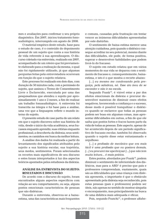 Problemas emocionais em um adulto com dislexia




mes e avaliações para confirmar o seu próprio              e comuns, causadas pela frustração em tentar
diagnóstico. Em 2007, iniciou tratamento fono-             vencer as inúmeras dificuldades apresentadas
audiológico, interrompido em agosto de 2008.               por este distúrbio.
    O material empírico deste estudo, base para                 O sentimento de baixa-estima merece uma
o estudo de caso, é o conteúdo do depoimento               atenção cuidadosa, pois quando o disléxico con-
pessoal de um sujeito que conta a sua história             segue acreditar no seu potencial, mesmo diante
de vida referente à sua aprendizagem. O dis-               das dificuldades, ele pode, de forma positiva,
curso coletado via entrevista, realizado em 2007,          superar e desenvolver habilidades que podem
acompanhado de um roteiro que foi previamen-               livrá-lo do fracasso.
te elaborado para a realização da mesma, o qual                 O sujeito em estudo relatou que em vários
não foi rigidamente utilizado, já que algumas              momentos de sua vida se deparou com o senti-
perguntas feitas pela entrevistadora ocorreram             mento de fracasso e, consequentemente, baixa-
em função do que o sujeito relatava.                       estima, e isto é o que mostra o recorte abaixo:
    Este processo foi realizado em dois dias, com               [...] eu mesmo me condenando pela pre-
duração de 50 minutos cada, com a permissão do             guiça, pela safadeza, né. Esse ato meu de se
sujeito, que assinou o Termo de Consentimento              esconder e não ir na escola.
Livre e Esclarecido, executada por uma das                      Segundo Frank10, é viável estar a par dos
pesquisadoras que atendeu o sujeito por apro-              efeitos emocionais da dislexia e procurar de-
ximadamente 1 ano e 2 meses, a fim de realizar             senvolver maneiras de diminuir esses efeitos
um trabalho fonoaudiológico. A entrevista foi              negativos, favorecendo a confiança e o sucesso,
transcrita na íntegra e foi base para a análise,           desse modo é possível tranquilizar o disléxi-
uma vez que a linguagem reflete o mundo in-                co quando se esclarece que todas as pessoas
terno do sujeito.                                          podem ser boas em algumas coisas, mas apre-
    O presente estudo de caso partiu de um relato          sentar dificuldades em outras, a fim de que ele
em que o sujeito discorreu sobre sua história de           saiba que pontos fortes e fracos fazem parte da
vida, desde o início da vida acadêmica, seus fra-          vida de todas as pessoas. Este aspecto, apesar de
cassos enquanto aprendiz; suas vitórias enquanto           ter acontecido depois de um período significa-
profissional; a descoberta da dislexia; seus senti-        tivo de fracasso escolar, também foi observado
mentos; os caminhos em busca da melhor leitura.            quando o sujeito disse estar entusiasmado e
    A análise dos dados foi realizada a partir do          orgulhoso:
levantamento dos significados atribuídos pelo                   [...] a profissão de mecânico que era mais
sujeito a sua história escolar, sua trajetória,            fácil é uma profissão que eu gostava demais,
seus medos, sentimentos. Foram selecionados                [...] eu procurei me aperfeiçoar [...] que não tem
os recortes mais significativos de seu discurso            muita leitura... é mais prática.
e estes foram interpretados à luz dos aspectos                  Estes pontos, abordados por Frank10, podem
teóricos apontados pelos estudiosos da dislexia.           diminuir o sentimento de inferioridade dos dis-
                                                           léxicos, mas para a ABD1 é preciso que pais e
   ANÁLISE DA ENTREVISTA DO SUJEITO:                       professores compreendam, exatamente, quais
   RESULTADOs E DISCUSSÃO                                  são as dificuldades que uma criança com disle-
   De acordo com o discurso do sujeito, foram              xia apresenta, o importante é que o obstáculo
encontrados alguns aspectos específicos com                apresentado pela dislexia seja reconhecido, pois
relação ao seu comportamento, ou seja, alguns              estas pessoas (pais e professores) podem ser
pontos emocionais característicos de pessoas               úteis, não apenas no sentido de mostrar simpatia
que são disléxicas.                                        e encorajamento, mas principalmente na busca
   Durante a entrevista, observou-se a baixa-              de uma didática mais adequada e eficaz.
estima, uma das características mais frequentes                 Pois, segundo Franchi13, o professor alfabe-


                                   Rev. Psicopedagogia 2010; 27(83): 310-22

                                                     315
 