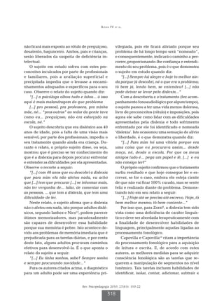 Bonini FV et al.




não ficará mais exposto ao rótulo de preguiçoso,         vilegiada, pois ele ficará aliviado porque seu
desatento, bagunceiro. Ambos, pais e crianças,           problema de há longo tempo será “nomeado”,
serão liberados da suspeita de deficiência in-           e consequentemente, indicará o caminho a per-
telectual.                                               correr, proporcionando-lhe confiança e entendi-
    O sujeito em estudo sofreu com estes pre-            mento do seu problema, pois é o que demonstra
conceitos inculcados por parte de profissionais          o sujeito em estudo quando diz:
e familiares, pois a avaliação superficial e                 “[...] Sempre fui alegre e hoje to melhor ain-
precipitada impediu que o levasse a encami-              da porque já descobri, né o que era o problema;
nhamentos adequados e específicos para o seu             tô bem já, lendo bem, se entendeu? [...] não
caso. Observe o relato do sujeito quando diz:            pode deixar se levar pela dislexia...”
    “[...] a psicóloga olhou tudo e falou... ó isso          Com a descoberta e o tratamento (fez acom-
aqui é mais malandragem do que problema                  panhamento fonoaudiológico por algum tempo),
    [...] pro pessoal, pra professora, pra minha         o sujeito passou a ter uma vida menos dolorosa,
mãe, né... “pros outros” ao redor da gente tava          livre de preconceitos (rótulo) e imposições, pois
como eu... preguiçoso; não era esforçado na              agora ele sabe como lidar com as dificuldades
escola, né.”                                             apresentadas pela dislexia e todo sofrimento
    O sujeito descobriu que era disléxico aos 40         enfrentado por ele foi identificado e nomeado
anos de idade, pois a falta de uma visão mais            ‘dislexia’. Isto ocasionou uma sensação de alívio
sensível, por parte dos profissionais, impediu o         e liberdade, é o que demonstra quando diz:
seu tratamento quando ainda era criança. Du-                 “[...] Para mim foi uma vitória porque era
rante o relato, o próprio sujeito disse, ou seja,        uma coisa que eu procurava assim... desde
mostrou que é preciso se ter conhecimento do             moço, né, desde a escola. Por que os meus
que é a dislexia para depois procurar enfrentar          amigos tudo é... pega um papel e lê, [...] e eu
e entender as dificuldades por ela apresentadas.         não consigo ler?”
Observe o recorte a seguir:                                  O próprio sujeito confirmou que o tratamento
    “[...] com 40 anos que eu descobri a dislexia        surtiu resultado e que hoje consegue ler e es-
que para mim ela não afetou nada, eu acho                crever, se for o caso, embora ele esteja ciente
que [...] tem que procurar [...] se informar mais,       de que não vai ficar 100% curado, mas se sente
não ter vergonha de... falar, de comentar com            feliz e realizado diante do problema. Demons-
as pessoas, ... que tem a dislexia, que tem uma          trando isto em seu relato a seguir:
dificuldade de ler.                                          “[...] Hoje até se precisa até escrevo. Hoje, tô
    Neste relato, o sujeito afirma que a dislexia        bem melhor mesmo; tô bem contente...”
não o afetou em nada, isto porque adultos dislé-             Por isso que, para Zorzi8, a dislexia tem sido
xicos, segundo Ianhez e Nico14, podem parecer            vista como uma deficiência de caráter linguís-
ótimos memorizadores, mas paradoxalmente                 tico e deve ser abordada terapeuticamente com
são capazes de desenvolver essa habilidade               a finalidade de desenvolver habilidades de
porque sua memória é pobre. Isto acontece de-            linguagem, principalmente aquelas ligadas ao
vido aos problemas de memória imediata que é             processamento fonológico.
prejudicada para as tarefas diárias, e por conta             Capovilla e Capovilla15 citam a importância
deste fato, alguns adultos procuram caminhos             do processamento fonológico para a aquisição
efetivos para desenvolvê-la. É o que aponta o            de leitura e escrita. E, de acordo com estes
relato do sujeito a seguir:                              autores, as melhores medidas para se adquirir
    “[...] Eu tinha sonhos, sabe? Sempre sonho           consciência fonológica são as tarefas que re-
e sempre procurando novidade...”                         querem a manipulação de segmentos no nível
    Para os autores citados acima, o diagnóstico         fonêmico. Tais tarefas incluem habilidades de
para um adulto pode ser uma experiência pri-             identificar, isolar, contar, adicionar, subtrair e


                                   Rev. Psicopedagogia 2010; 27(83): 310-22

                                                    318
 