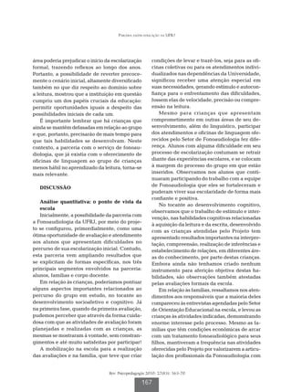Parceria saúde-educação na UFRJ




área poderia prejudicar o início da escolarização       condições de levar e trazê-los, seja para as ofi-
formal, trazendo reflexos ao longo dos anos.            cinas coletivas ou para os atendimentos indivi-
Portanto, a possibilidade de reverter precoce-          dualizados nas dependências da Universidade,
mente o cenário inicial, altamente diversificado        significou receber uma atenção especial em
também no que diz respeito ao domínio sobre             suas necessidades, gerando estímulo e autocon-
a leitura, mostrou que a instituição em questão         fiança para o enfrentamento das dificuldades,
cumpriu um dos papéis cruciais da educação:             fossem elas de velocidade, precisão ou compre-
permitir oportunidades iguais a despeito das            ensão na leitura.
possibilidades iniciais de cada um.                         Mesmo para crianças que apresentam
    É importante lembrar que há crianças que            comprometimento em outras áreas de seu de-
ainda se mantêm defasadas em relação ao grupo           senvolvimento, além do linguístico, participar
e que, portanto, precisarão de mais tempo para          dos atendimentos e oficinas de linguagem ofe-
que tais habilidades se desenvolvam. Neste              recidos pelo Setor de Fonoaudiologia fez dife-
contexto, a parceria com o serviço de fonoau-           rença. Alunos com alguma dificuldade em seu
diologia, que já existia com o oferecimento de          processo de escolarização costumam se retrair
oficinas de linguagem ao grupo de crianças              diante das experiências escolares, e se colocam
menos hábil no aprendizado da leitura, torna-se         à margem do processo do grupo em que estão
mais relevante.                                         inseridos. Observamos nos alunos que conti-
                                                        nuaram participando do trabalho com a equipe
                                                        de Fonoaudiologia que eles se fortaleceram e
   DISCUSSÃO
                                                        puderam viver sua escolaridade de forma mais
                                                        confiante e positiva.
   A
    nálise quantitativa: o ponto de vista da
                                                            No tocante ao desenvolvimento cognitivo,
   escola
                                                        observamos que o trabalho de estímulo e inter-
   Inicialmente, a possibilidade da parceria com
                                                        venção, nas habilidades cognitivas relacionadas
a Fonoaudiologia da UFRJ, por meio do proje-
                                                        à aquisição da leitura e da escrita, desenvolvido
to se configurou, primordialmente, como uma
                                                        com as crianças atendidas pelo Projeto tem
ótima oportunidade de avaliação e atendimento           apresentado resultados importantes na interpre-
aos alunos que apresentam dificuldades no               tação, compreensão, realização de inferências e
percurso de sua escolarização inicial. Contudo,         estabelecimento de relações, em diferentes áre-
esta parceria vem ampliando resultados que              as do conhecimento, por parte destas crianças.
se explicitam de formas específicas, nos três           Embora ainda não tenhamos criado nenhum
principais segmentos envolvidos na parceria:            instrumento para aferição objetiva destas ha-
alunos, famílias e corpo docente.                       bilidades, são observações também atestadas
   Em relação às crianças, poderíamos pontuar           pelas avaliações formais da escola.
alguns aspectos importantes relacionados ao                 Em relação às famílias, ressaltamos nos aten-
percurso do grupo em estudo, no tocante ao              dimentos aos responsáveis que a maioria deles
desenvolvimento socioafetivo e cognitivo. Já            compareceu às entrevistas agendadas pelo Setor
na primeira fase, quando da primeira avaliação,         de Orientação Educacional na escola, e levou as
pudemos perceber que através da forma cuida-            crianças às atividades indicadas, demonstrando
dosa com que as atividades de avaliação foram           enorme interesse pelo processo. Mesmo as fa-
planejadas e realizadas com as crianças, as             mílias que têm condições econômicas de arcar
mesmas se mostraram à vontade, sem constran-            com um tratamento fonoaudiológico para seus
gimentos e até muito satisfeitas por participar!        filhos, mantiveram a frequência nas atividades
   A mobilização na escola para a realização            oferecidas pelo Projeto por valorizarem a articu-
das avaliações e na família, que teve que criar         lação dos profissionais da Fonoaudiologia com


                                  Rev. Psicopedagogia 2010; 27(83): 163-70

                                                   167
 