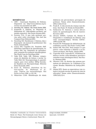 Bonini FV et al.




   REFERÊNCIAS                                                     disléxicos em pré-escolares: percepção do
	 1.	 ABD - Associação Brasileira de Dislexia.                     professor. Temas sobre Desenvolvimento.
      Disponível em http//www.dislexia.org.br.                     2002;11(62):33-42.
      Acesso em novembro de 2007.                         	10.	    Frank R. A vida secreta da criança com dis-
	 2.	 Snowling MJ. Dislexia. São Paulo: Santos; 2004.              lexia. São Paulo: M. Books do Brasil;2003.
	 3.	 Scapinelli A. Dislexia. In: Wajnstejn R,            	11.	    Selikowitz M. Dislexia e outras dificul-
      Wajnsztejn AC. Dificuldades escolares: um                    dades de aprendizagem. Rio de Janeiro:
      desafio superável. São Paulo:Ártemis;2005.                   Revinter;2001.
	 4.	 Ferreira VJA. O que todo professor pre-             	12.	    Alvarez AMMA, Caetano AL, Roman R.
      cisa saber sobre neurologia. São José dos                    Diagnóstico e reabilitação da dislexia: uma
      Campos:Pulso Editorial;2005.                                 visão neuropsicológica. Revista CEFAC.
	 5.	 Snowling MJ, Stackhouse J. Dislexia, fala e                  1999;1(2):96-106.
      linguagem: um manual do profissional. São           	13.	    Franchi EP. Pedagogia da alfabetização: da
      Paulo:Artmed;2004.
                                                                   oralidade à escrita. São Paulo: Cortez;1999.
	 6.	 Ciasca SM, Capellini SA, Tonelotto JMF.
                                                          	14.	    Ianhez ME, Nico MA. Nem sempre é o que
      Distúrbios específicos de aprendizagem. In:
                                                                   parece: como enfrentar a dislexia e os fra-
      Ciasca SM, org. Distúrbios de aprendiza-
                                                                   cassos escolares. São Paulo: Alegro;2002.
      gem: proposta de avaliação interdisciplinar.
      São Paulo:Casa do Psicólogo;2004.                   	15.	    Capovilla AGS, Capovilla FC. Problemas de
	 7.	 Valle ELR, Valle, MR. Dislexia: compre-                      leitura e escrita: como identificar, prevenir e
      ensão do distúrbio de leitura e escrita. In:                 remediar numa abordagem fônica. São Pau-
      Valle ELR, Ed. Neuropsicologia  aprendi-                    lo: Mennon;2004.
      zagem, para viver melhor. SBNp Socieda-             	16.	    Oliveira CAS. Os direitos das pessoas por-
      de Brasileira de Neuropsicologia. Ribeirão                   tadoras de deficiência. In: Cidadania  In-
      Preto:Tecmedd; 2005.                                         clusão. Brasília: Ministério da Justiça;2001.
	 8.	 Zorzi JL. Dislexia: distúrbios da lei-                       47p.
      tura-escrita. In: Markesan et al.,                  	17.	    Masini EFS. Quais as expectativas com re-
      orgs. Tópicos em fonoaudiologia. São                         lação à inclusão escolar do ponto de vista do
      Paulo:Lovise;1996. p.181-94.                                 educador? Temas sobre Desenvolvimento.
	 9.	 Minervino CAM. Identificação de sinais                       1999;7(42):52-4.




Trabalho realizado no Centro Universitário                Artigo recebido: 3/2/2010
Barão de Mauá, Pós-Graduação (Lato Sensu) em              Aprovado: 15/5/2010
Psicopedagogia Clínica e Institucional, Mauá, RJ.


                                    Rev. Psicopedagogia 2010; 27(83): 310-22

                                                     322
 