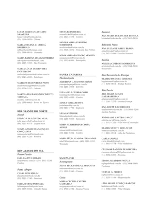 LUCIA HELENA MACHADO                  NEUSA KERN HICKEL                     Jacareí
SAAVEDRA                              neusahickel@yahoo.com.br
                                                                            ANA MARIA LUKASCHEK BRISOLA
lusaavedra@hotmail.com                (51) 3333–5478 – Centro
                                                                            hbrisola@uol.com.br - (12) 3951–7929
(21) 2239–5878 – Gávea
                                      SANDRA MARIA CORDEIRO
MARIA HELENA C. LISBOA                SCHRÖEDER                             Ribeirão Preto
BARTHOLO                              scschroeder@terra.com.br
                                                                            ANA LUCIA DE ABREU BRAGA
mhbartholo@hotmail.com                (51) 3328–3872 – Chácara das Pedras
                                                                            anaabbraga@yahoo.com.br
(21) 2266–0818 – Humaitá
                                                                            (16) 3021–5490 – Jardim Sumaré
                                      SONIA MARIA PALLAORO MOOJEN
MARIA KATIANA VELUK GUTIERREZ         soniamoojen@terra.com.br
mkvgutierrez@hotmail.com              (51) 3333–8300 – Petrópolis           Santos
(21) 2527–1933 – São Conrado                                                ANGELA COTROFE RODRIGUES
                                                                            acotrofe@uol.com.br - (13) 3232–5020
MARIA LÚCIA DE OLIVEIRA                                                     Boqueirão
FIGUEIREDO
maluciafigueiredo@yahoo.com.br        SANTA CATARINA                        São Bernardo do Campo
(21) 9345–4020 – Botafogo
                                      Florianópolis                         BEATRIZ PICCOLO GIMENES
                                      ALBERTINA C. MATTOS CHRAIM            bpgimenes@yahoo.com.br
MARLENE DIAS PEREIRA PINTO                                                  (11) 4368–0013 – Rudge Ramos
                                      psicopedagoga@terra.com.br
marlenediaspp@hotmail.com
                                      (48) 3244–5984 – Estreito
(21) 9739–5332 – Leblon
                                                                            São Paulo
                                      ELZA ADELE GUERRA GOBBI
MARTHA IZAURA DO NASCIMENTO           familiagobbi@hotmail.com              ADA MARIA GOMES
TABOADA                               (48) 3232–4031 – Centro               HAZARABEDIAN
martha.in@terra.com.br                                                      adamariagh@yahoo.com.br
                                                                            (11) 2261–2377 – Jardim França
(21) 2570–0065 – Barra da Tijuca      JANICE MARIA BETAVE
                                      jmbetave@ig.com.br
                                      (48) 8453–7791 – Ingleses             ANA LISETE P. RODRIGUES
                                                                            analisete@uol.com.br - (11) 3885–7200
RIO GRANDE DO NORTE                                                         Jardim Paulista
                                      LILIANA STADNIK
Natal
                                      lilianafpolis@yahoo.com.br
EDNALVA DE AZEVEDO SILVA                                                    ANDREA DE CASTRO J. RACY
                                      (48) 3248–0401 – Balneário
edn_azevedo@yahoo.com.br                                                    andréa.racy@terra.com.br
(84) 3221–6573 – Lagoa Seca                                                 (11) 5572–1331 – Vila Nova Conceição
                                      MARIA GUILHERMINA COSTA
                                      ACIOLI                                BEATRIZ JUDITH LIMA SCOZ
SONIA APARECIDA MONÇÃO
                                      ninaacioli@hotmail.com                beatrizscoz@uol.com.br
GONÇALVES
                                      (48) 3223–6402 – Centro               (11) 3651–9914 – Alto de Pinheiros
soniamoncao@hotmail.com
(84) 3211–4220 – Ribeira
                                      MARIA LÚCIA ALMADA FERNANDES          CARLA LABAKI
                                      mlaf7@hotmail.com - (48) 3331–1952    carla.labaki@gmail.com
                                      Trindade                              (11) 3815–5774 – Vila Madalena

                                                                            CLEOMAR LANDIM DE OLIVEIRA
RIO GRANDE DO SUL                                                           cleomar.oliveira70@yahoo.com.br -
Passo Fundo                                                                 (11) 9302–5501 – Moema
IARA SALETE CAIERÃO                   SÃO PAULO
iarac@terra.com.br - (54) 3311–5230                                         ELOISA QUADROS FAGALI
                                      Araraquara
Centro                                                                      eqfagali@uol.com.br - (11) 3864–2869
                                      ALINE RECK PADILHA ABRANTES           Perdizes
                                      aabrantes@techs.com.br
Porto Alegre
                                      (11) 3335–7440 – Centro               HERVAL G. FLORES
CLARA GENI BERLIM
                                                                            hgflores@terra.com.br
claraberlim@uol.com.br
(51) 3221–1740 – Santana              Cotia                                 (11) 3257–5106 – Higienópolis
                                      MARIA CECILIA CASTRO
FABIANI ORTIZ PORTELLA                GASPARIAN                             LEDA MARIA CODEÇO BARONE
fabianiportella@gmail.com             mcgasparian@uol.com.br                ledabarone@uol.com.br
(51) 3209–5722 – Cidade Baixa         (11) 4702–2192 – Granja Viana         (11) 3082–4986 – Vila Olímpia
 